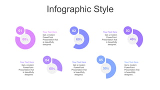 Infographic Style
80%
01
60%
02
40%
03
60%
04
50%
05
Your Text Here
Get a modern
PowerPoint
Presentation that
is beautifully
designed.
Your Text Here
Get a modern
PowerPoint
Presentation that
is beautifully
designed.
Your Text Here
Get a modern
PowerPoint
Presentation that
is beautifully
designed.
Your Text Here
Get a modern
PowerPoint
Presentation that
is beautifully
designed.
Your Text Here
Get a modern
PowerPoint
Presentation that
is beautifully
designed.
 