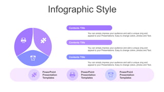 Infographic Style
PowerPoint
Presentation
Templates
PowerPoint
Presentation
Templates
PowerPoint
Presentation
Templates
You can simply impress your audience and add a unique zing and
appeal to your Presentations. Easy to change colors, photos and Text.
Contents Title
You can simply impress your audience and add a unique zing and
appeal to your Presentations. Easy to change colors, photos and Text.
Contents Title
You can simply impress your audience and add a unique zing and
appeal to your Presentations. Easy to change colors, photos and Text.
Contents Title
 