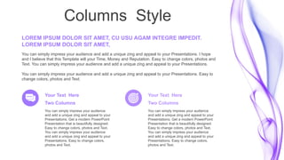 Columns Style
You can simply impress your audience
and add a unique zing and appeal to your
Presentations. Get a modern PowerPoint
Presentation that is beautifully designed.
Easy to change colors, photos and Text.
You can simply impress your audience
and add a unique zing and appeal to your
Presentations. Easy to change colors,
photos and Text.
Your Text Here
Two Columns
You can simply impress your audience
and add a unique zing and appeal to your
Presentations. Get a modern PowerPoint
Presentation that is beautifully designed.
Easy to change colors, photos and Text.
You can simply impress your audience
and add a unique zing and appeal to your
Presentations. Easy to change colors,
photos and Text.
Your Text Here
Two Columns
You can simply impress your audience and add a unique zing and appeal to your Presentations. I hope
and I believe that this Template will your Time, Money and Reputation. Easy to change colors, photos and
Text. You can simply impress your audience and add a unique zing and appeal to your Presentations.
You can simply impress your audience and add a unique zing and appeal to your Presentations. Easy to
change colors, photos and Text.
LOREM IPSUM DOLOR SIT AMET, CU USU AGAM INTEGRE IMPEDIT.
LOREM IPSUM DOLOR SIT AMET,
 