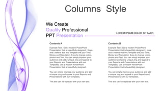 Columns Style
LOREM IPSUM DOLOR SIT AMET,
We Create
Quality Professional
PPT Presentation
Contents A
Example Text : Get a modern PowerPoint
Presentation that is beautifully designed. I hope
and I believe that this Template will your Time,
Money and Reputation. Easy to change colors,
photos and Text. You can simply impress your
audience and add a unique zing and appeal to
your Reports and Presentations with our
Templates. Get a modern PowerPoint
Presentation that is beautifully designed.
You can simply impress your audience and add
a unique zing and appeal to your Reports and
Presentations with our Templates.
This text can be replaced with your own text.
Contents B
Example Text : Get a modern PowerPoint
Presentation that is beautifully designed. I hope
and I believe that this Template will your Time,
Money and Reputation. Easy to change colors,
photos and Text. You can simply impress your
audience and add a unique zing and appeal to
your Reports and Presentations with our
Templates. Get a modern PowerPoint
Presentation that is beautifully designed.
You can simply impress your audience and add
a unique zing and appeal to your Reports and
Presentations with our Templates.
This text can be replaced with your own text.
 
