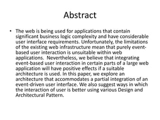 Abstract
• The web is being used for applications that contain
significant business logic complexity and have considerable
user interface requirements. Unfortunately, the limitations
of the existing web infrastructure mean that purely event-
based user interaction is unsuitable within web
applications. Nevertheless, we believe that integrating
event-based user interaction in certain parts of a large web
application will have positive effects if a suitable
architecture is used. In this paper, we explore an
architecture that accommodates a partial integration of an
event-driven user interface. We also suggest ways in which
the interaction of user is better using various Design and
Architectural Pattern.
 