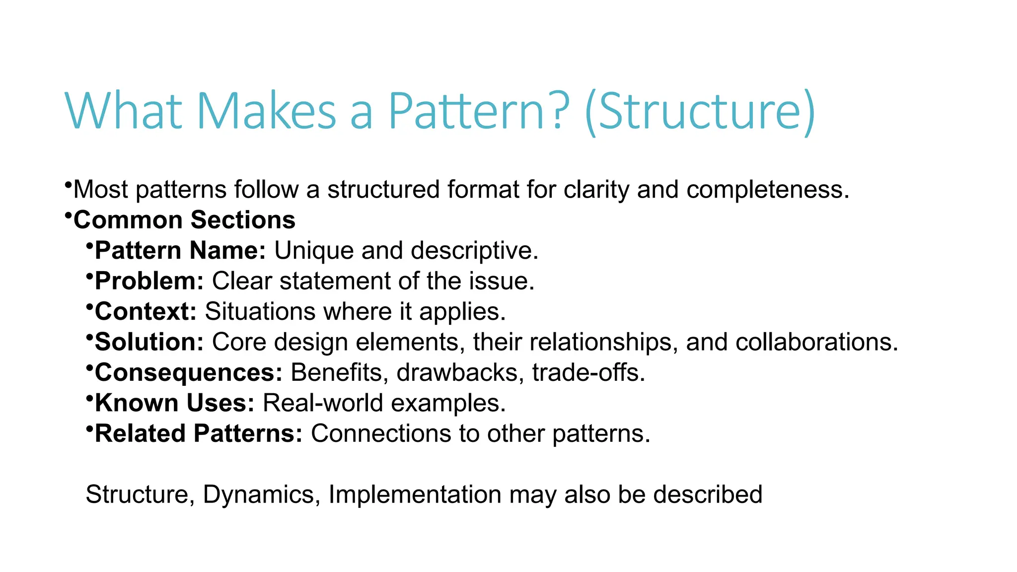 What Makes a Pattern? (Structure)
•Most patterns follow a structured format for clarity and completeness.
•Common Sections
•Pattern Name: Unique and descriptive.
•Problem: Clear statement of the issue.
•Context: Situations where it applies.
•Solution: Core design elements, their relationships, and collaborations.
•Consequences: Benefits, drawbacks, trade-offs.
•Known Uses: Real-world examples.
•Related Patterns: Connections to other patterns.
Structure, Dynamics, Implementation may also be described
 