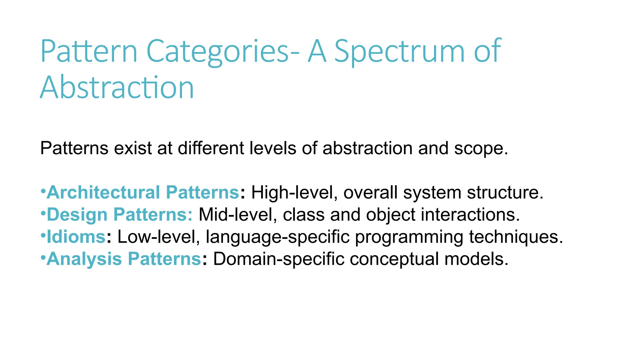 Pattern Categories- A Spectrum of
Abstraction
Patterns exist at different levels of abstraction and scope.
•Architectural Patterns: High-level, overall system structure.
•Design Patterns: Mid-level, class and object interactions.
•Idioms: Low-level, language-specific programming techniques.
•Analysis Patterns: Domain-specific conceptual models.
 