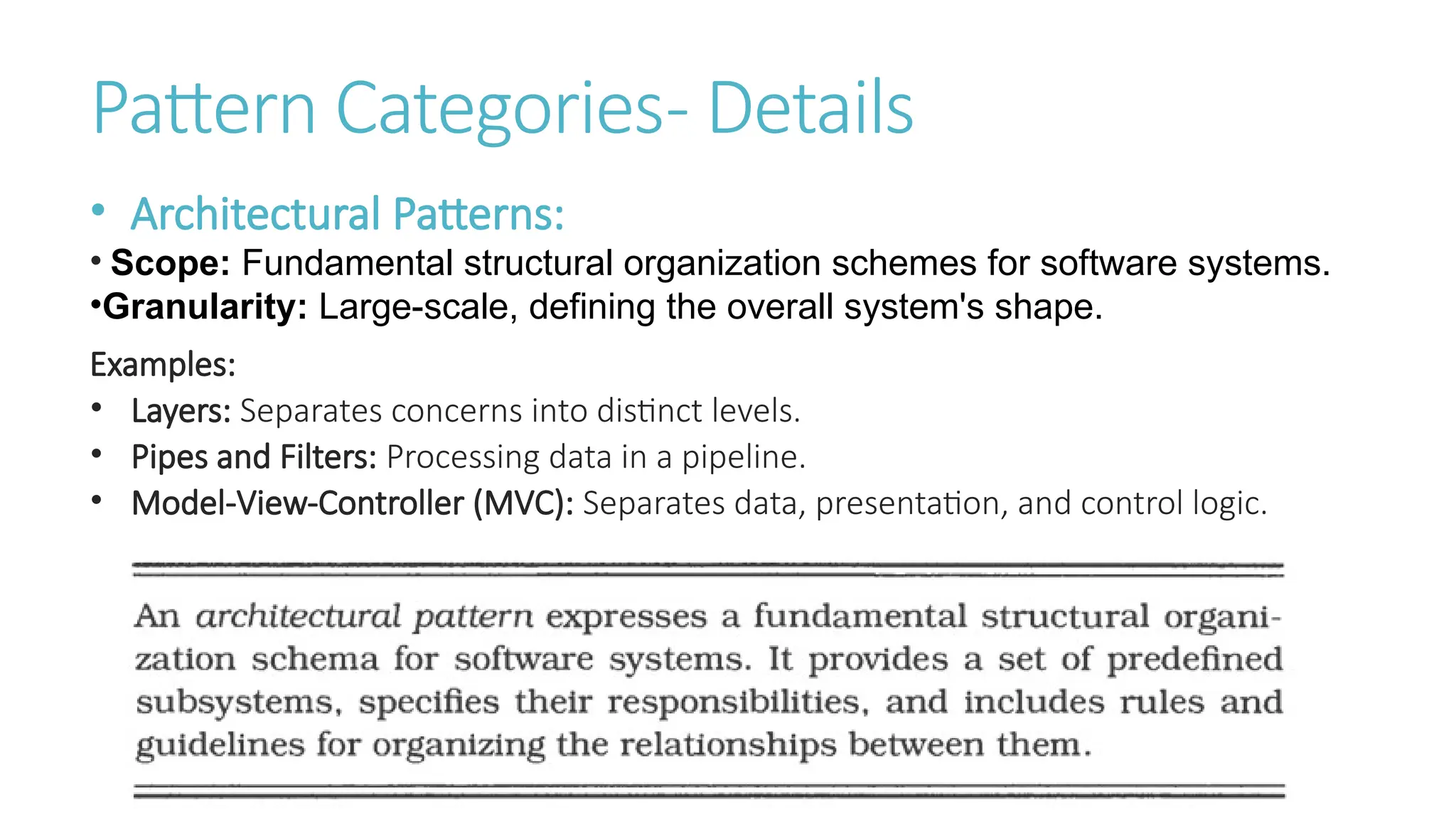Pattern Categories- Details
• Architectural Patterns:
• Scope: Fundamental structural organization schemes for software systems.
•Granularity: Large-scale, defining the overall system's shape.
Examples:
• Layers: Separates concerns into distinct levels.
• Pipes and Filters: Processing data in a pipeline.
• Model-View-Controller (MVC): Separates data, presentation, and control logic.
 