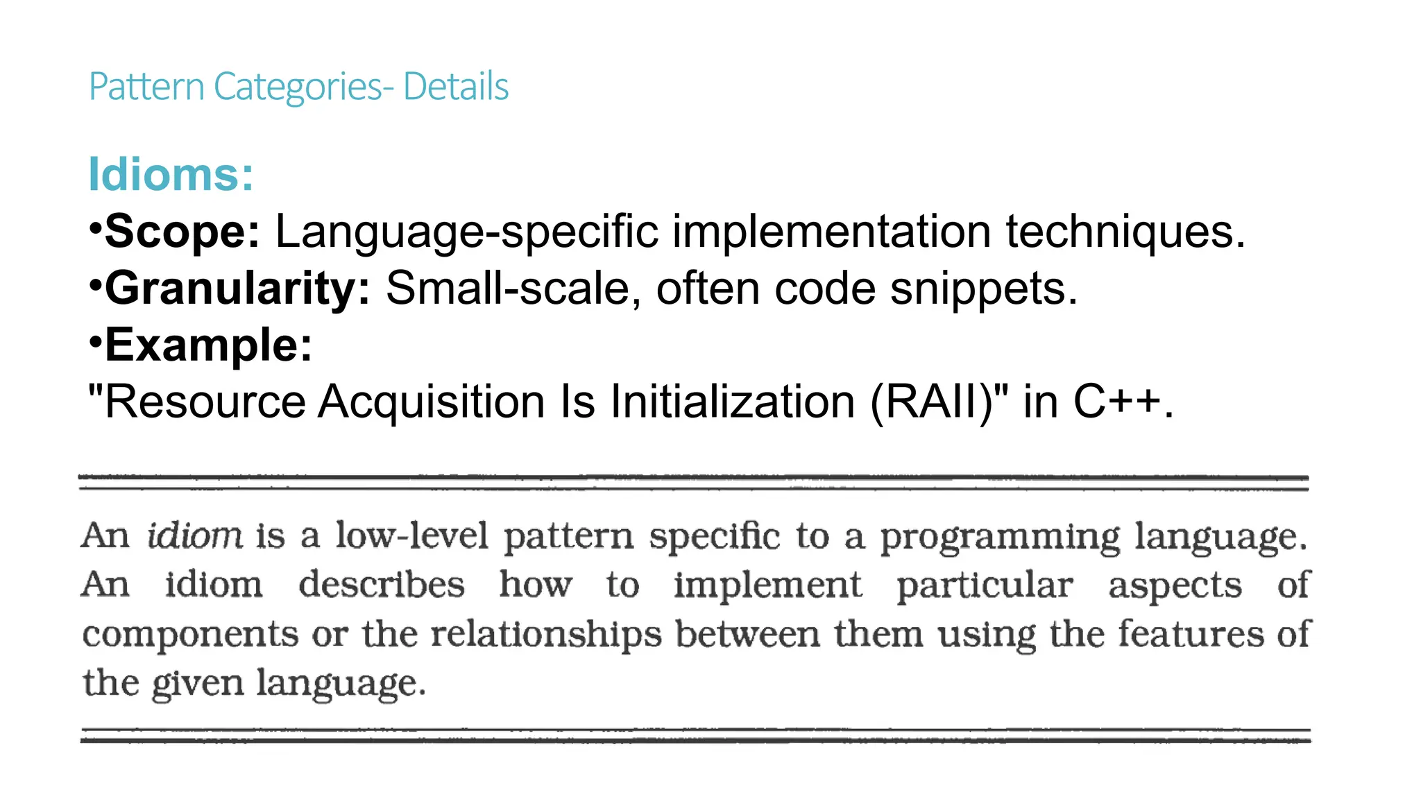 PatternCategories-Details
Idioms:
•Scope: Language-specific implementation techniques.
•Granularity: Small-scale, often code snippets.
•Example:
"Resource Acquisition Is Initialization (RAII)" in C++.
 