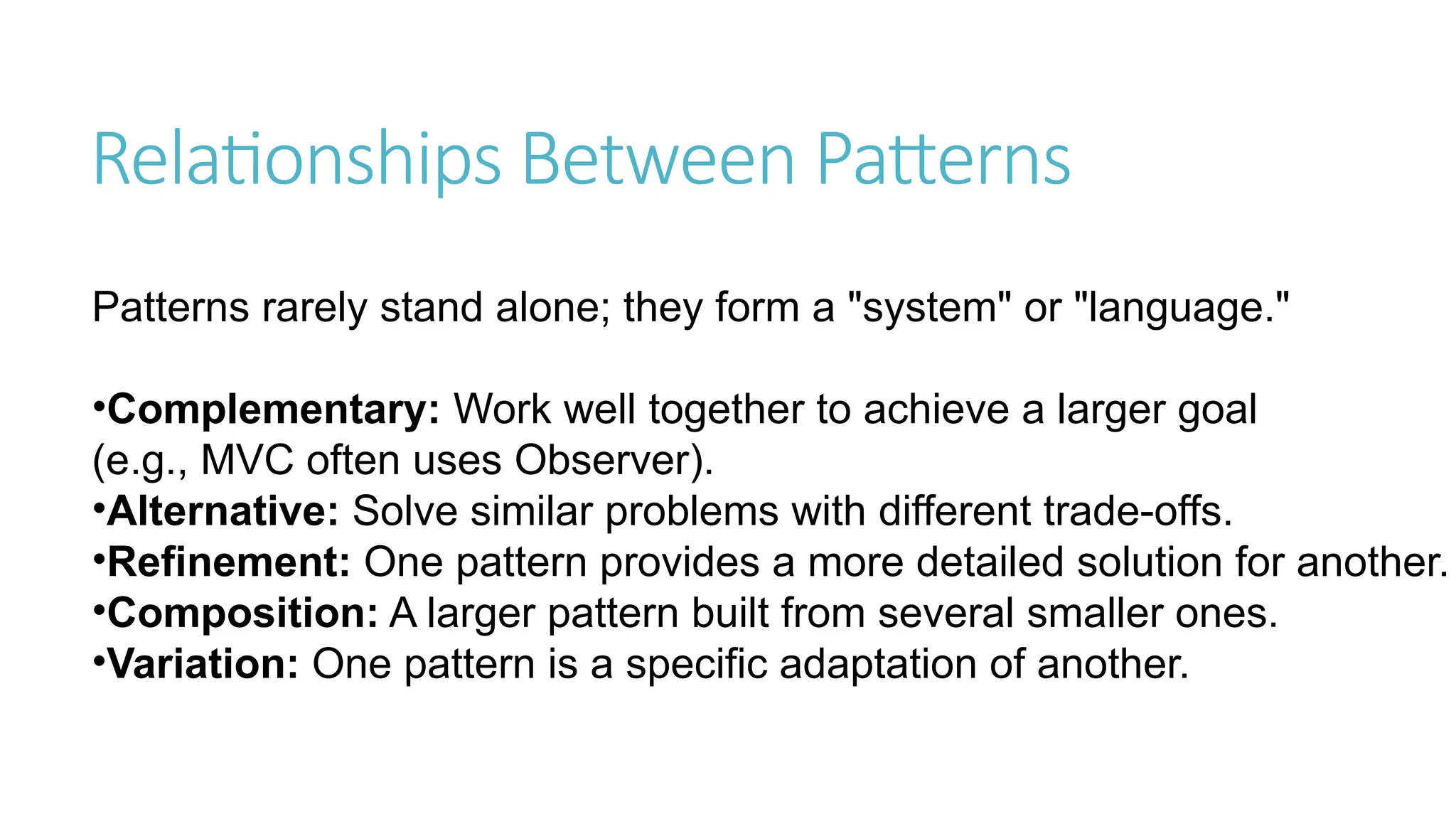 Relationships Between Patterns
Patterns rarely stand alone; they form a "system" or "language."
•Complementary: Work well together to achieve a larger goal
(e.g., MVC often uses Observer).
•Alternative: Solve similar problems with different trade-offs.
•Refinement: One pattern provides a more detailed solution for another.
•Composition: A larger pattern built from several smaller ones.
•Variation: One pattern is a specific adaptation of another.
 