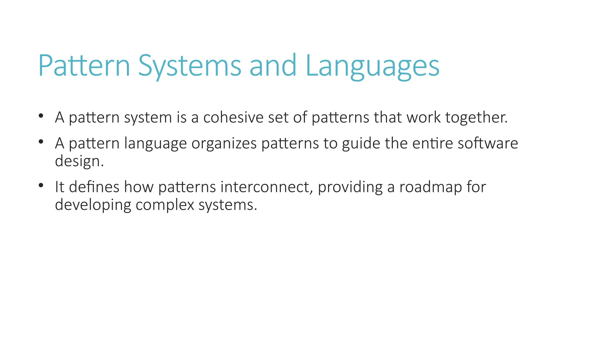 Pattern Systems and Languages
• A pattern system is a cohesive set of patterns that work together.
• A pattern language organizes patterns to guide the entire software
design.
• It defines how patterns interconnect, providing a roadmap for
developing complex systems.
 
