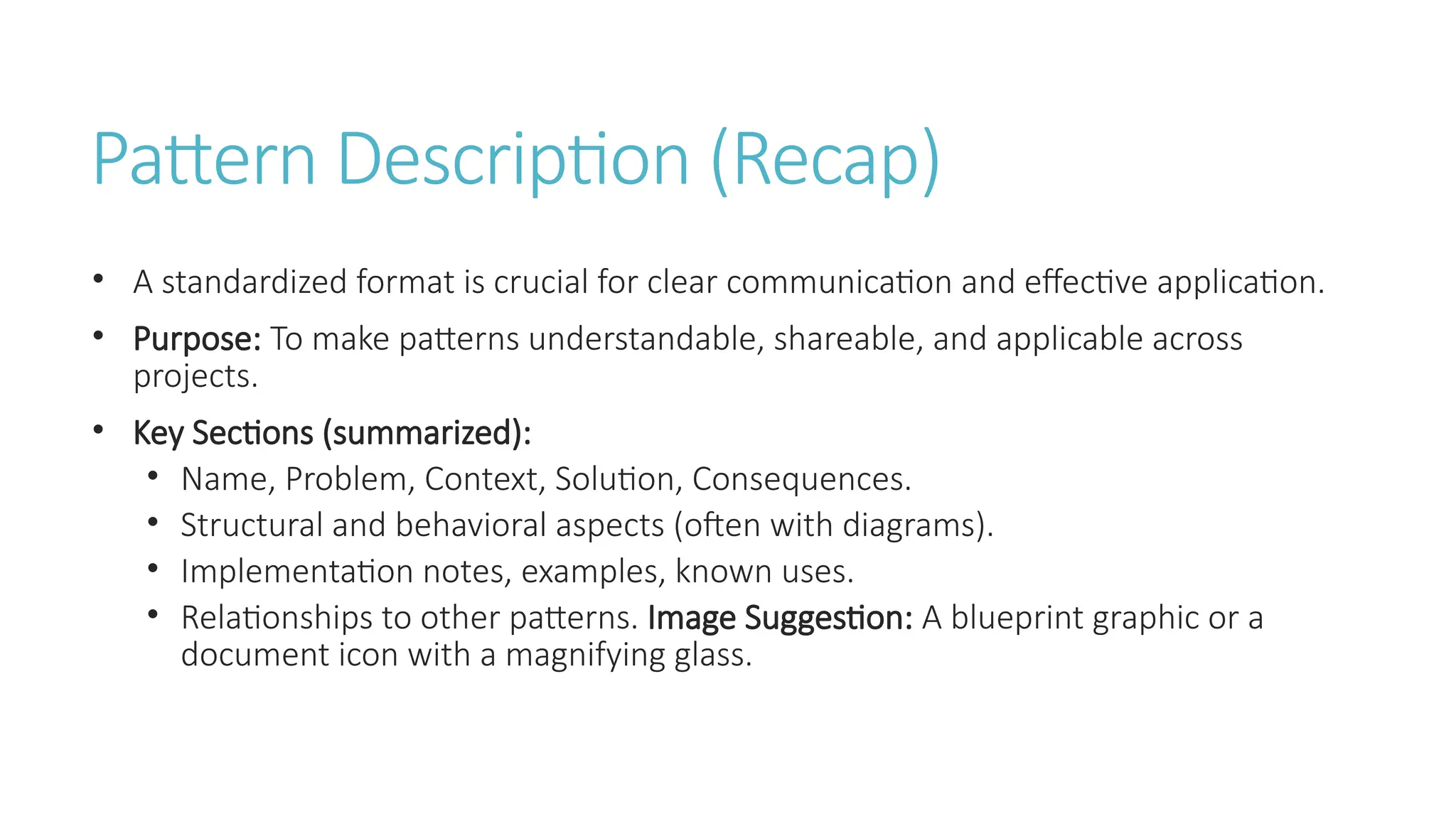 Pattern Description (Recap)
• A standardized format is crucial for clear communication and effective application.
• Purpose: To make patterns understandable, shareable, and applicable across
projects.
• Key Sections (summarized):
• Name, Problem, Context, Solution, Consequences.
• Structural and behavioral aspects (often with diagrams).
• Implementation notes, examples, known uses.
• Relationships to other patterns. Image Suggestion: A blueprint graphic or a
document icon with a magnifying glass.
 