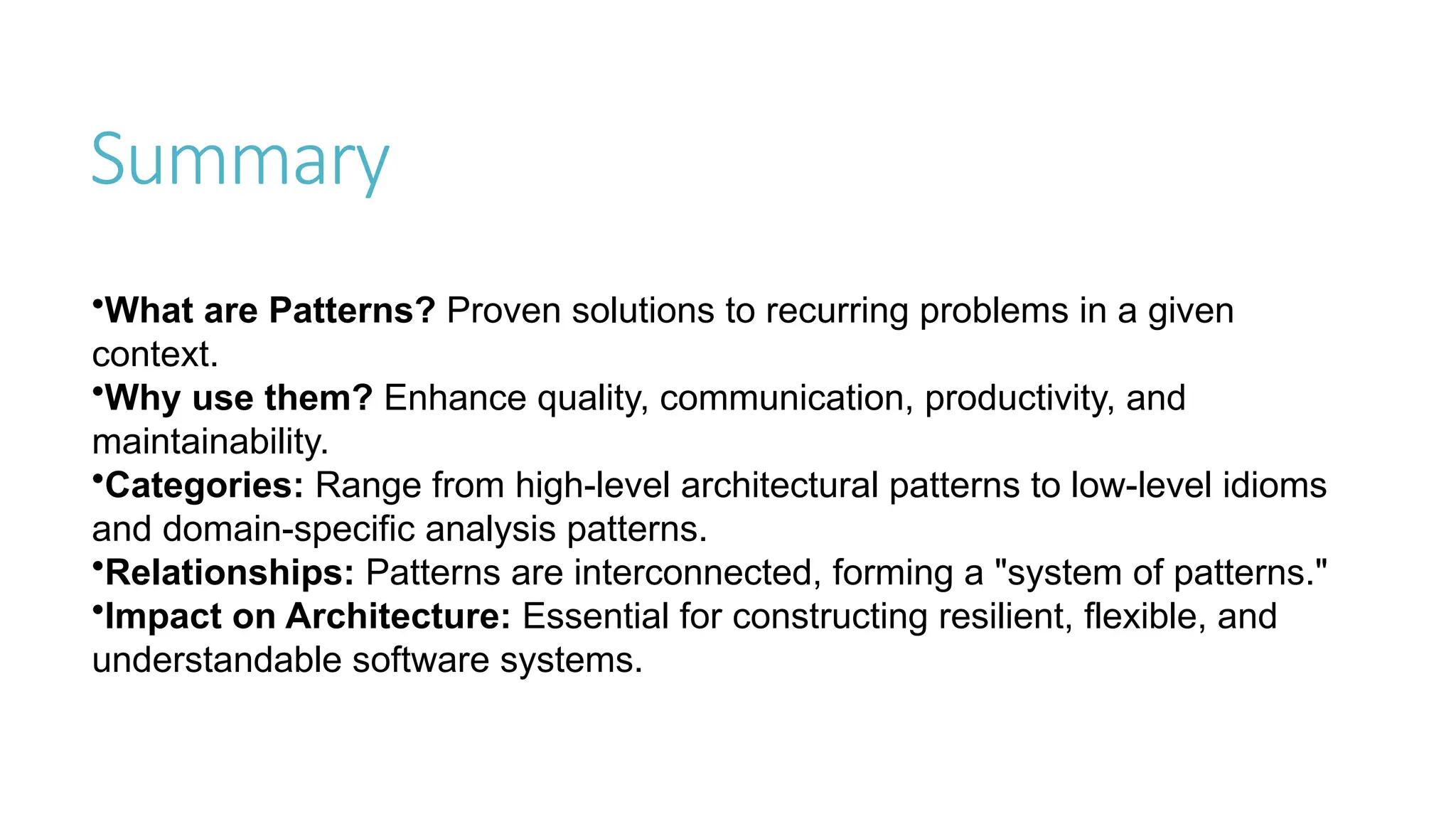 Summary
•What are Patterns? Proven solutions to recurring problems in a given
context.
•Why use them? Enhance quality, communication, productivity, and
maintainability.
•Categories: Range from high-level architectural patterns to low-level idioms
and domain-specific analysis patterns.
•Relationships: Patterns are interconnected, forming a "system of patterns."
•Impact on Architecture: Essential for constructing resilient, flexible, and
understandable software systems.
 