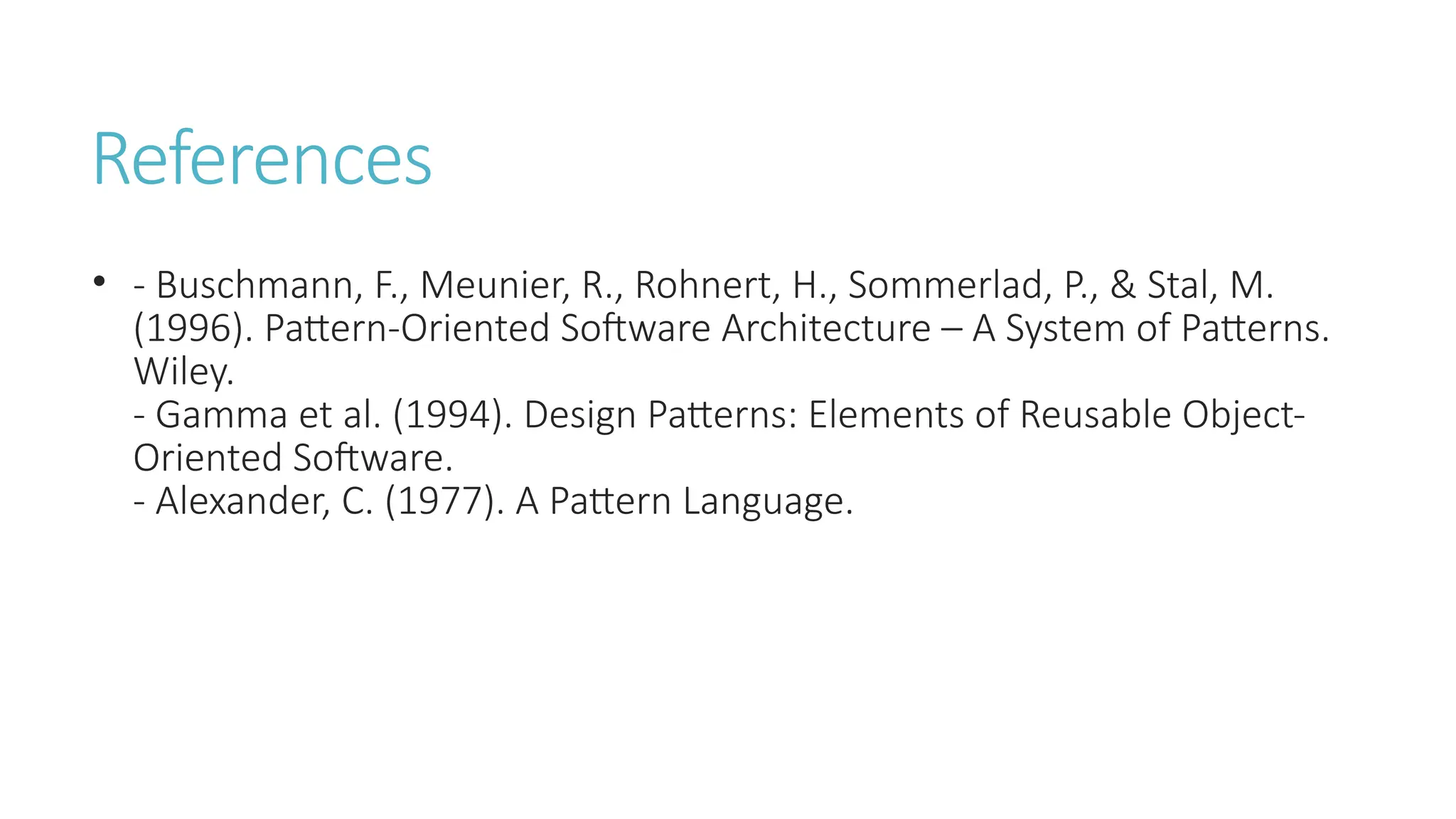 References
• - Buschmann, F., Meunier, R., Rohnert, H., Sommerlad, P., & Stal, M.
(1996). Pattern-Oriented Software Architecture – A System of Patterns.
Wiley.
- Gamma et al. (1994). Design Patterns: Elements of Reusable Object-
Oriented Software.
- Alexander, C. (1977). A Pattern Language.
 