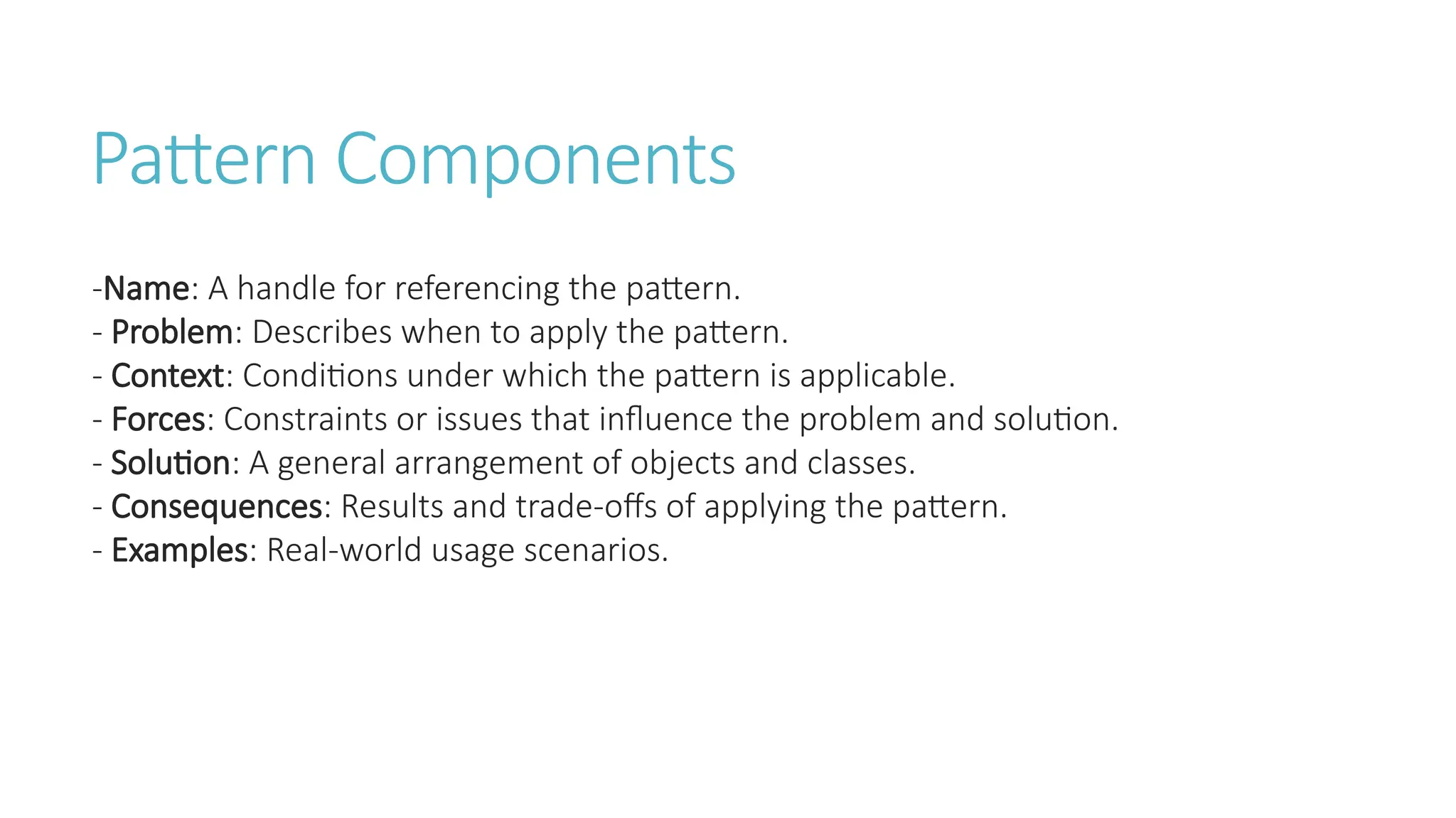 Pattern Components
-Name: A handle for referencing the pattern.
- Problem: Describes when to apply the pattern.
- Context: Conditions under which the pattern is applicable.
- Forces: Constraints or issues that influence the problem and solution.
- Solution: A general arrangement of objects and classes.
- Consequences: Results and trade-offs of applying the pattern.
- Examples: Real-world usage scenarios.
 