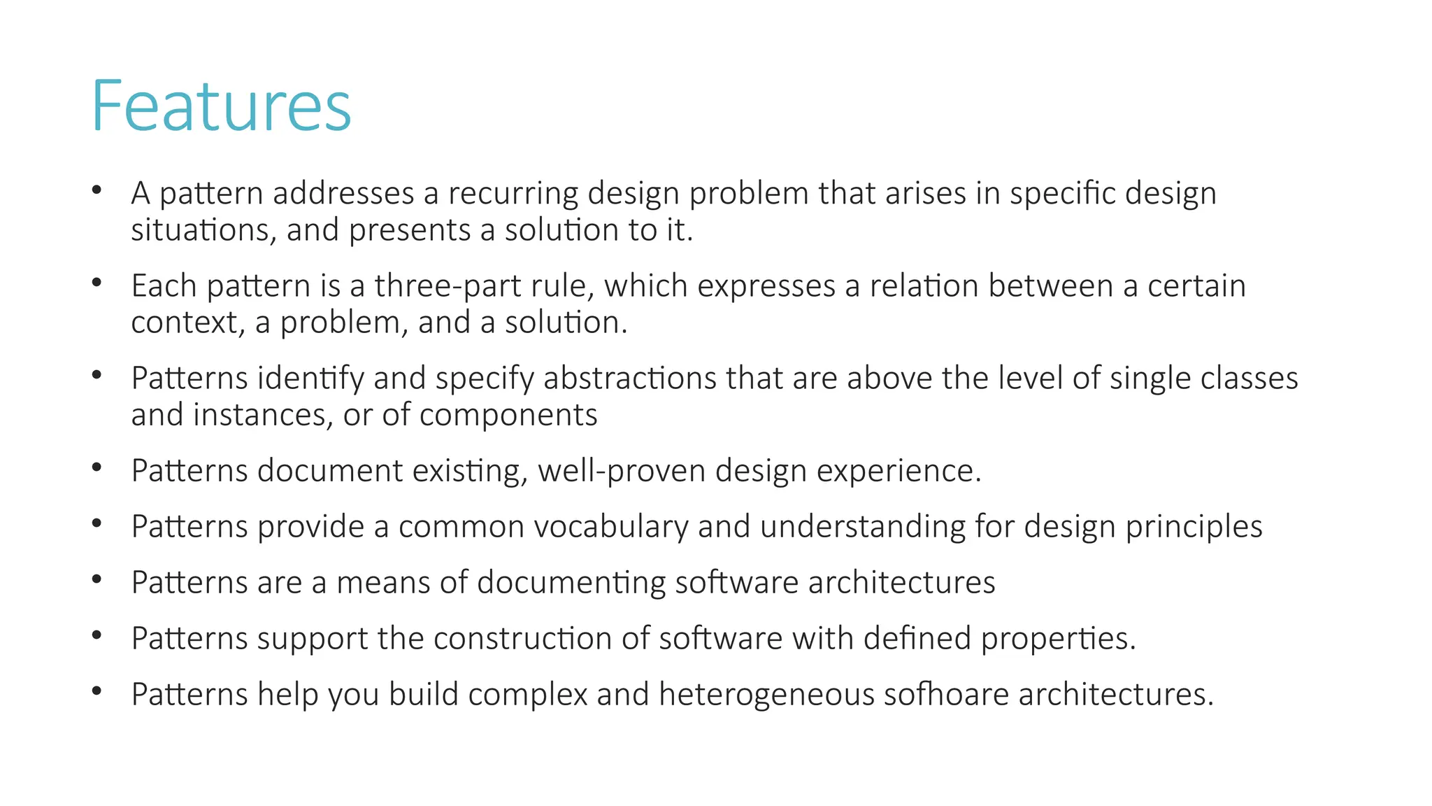 Features
• A pattern addresses a recurring design problem that arises in specific design
situations, and presents a solution to it.
• Each pattern is a three-part rule, which expresses a relation between a certain
context, a problem, and a solution.
• Patterns identify and specify abstractions that are above the level of single classes
and instances, or of components
• Patterns document existing, well-proven design experience.
• Patterns provide a common vocabulary and understanding for design principles
• Patterns are a means of documenting software architectures
• Patterns support the construction of software with defined properties.
• Patterns help you build complex and heterogeneous sofhoare architectures.
 