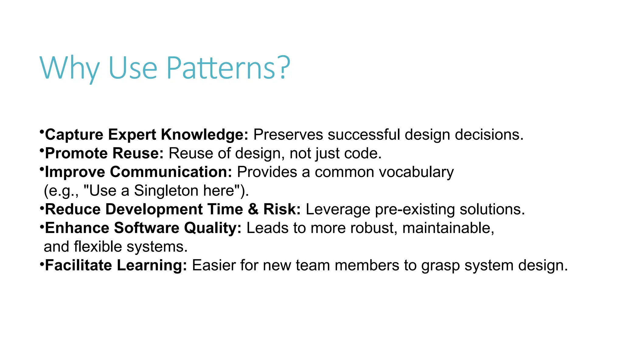 Why Use Patterns?
•Capture Expert Knowledge: Preserves successful design decisions.
•Promote Reuse: Reuse of design, not just code.
•Improve Communication: Provides a common vocabulary
(e.g., "Use a Singleton here").
•Reduce Development Time & Risk: Leverage pre-existing solutions.
•Enhance Software Quality: Leads to more robust, maintainable,
and flexible systems.
•Facilitate Learning: Easier for new team members to grasp system design.
 