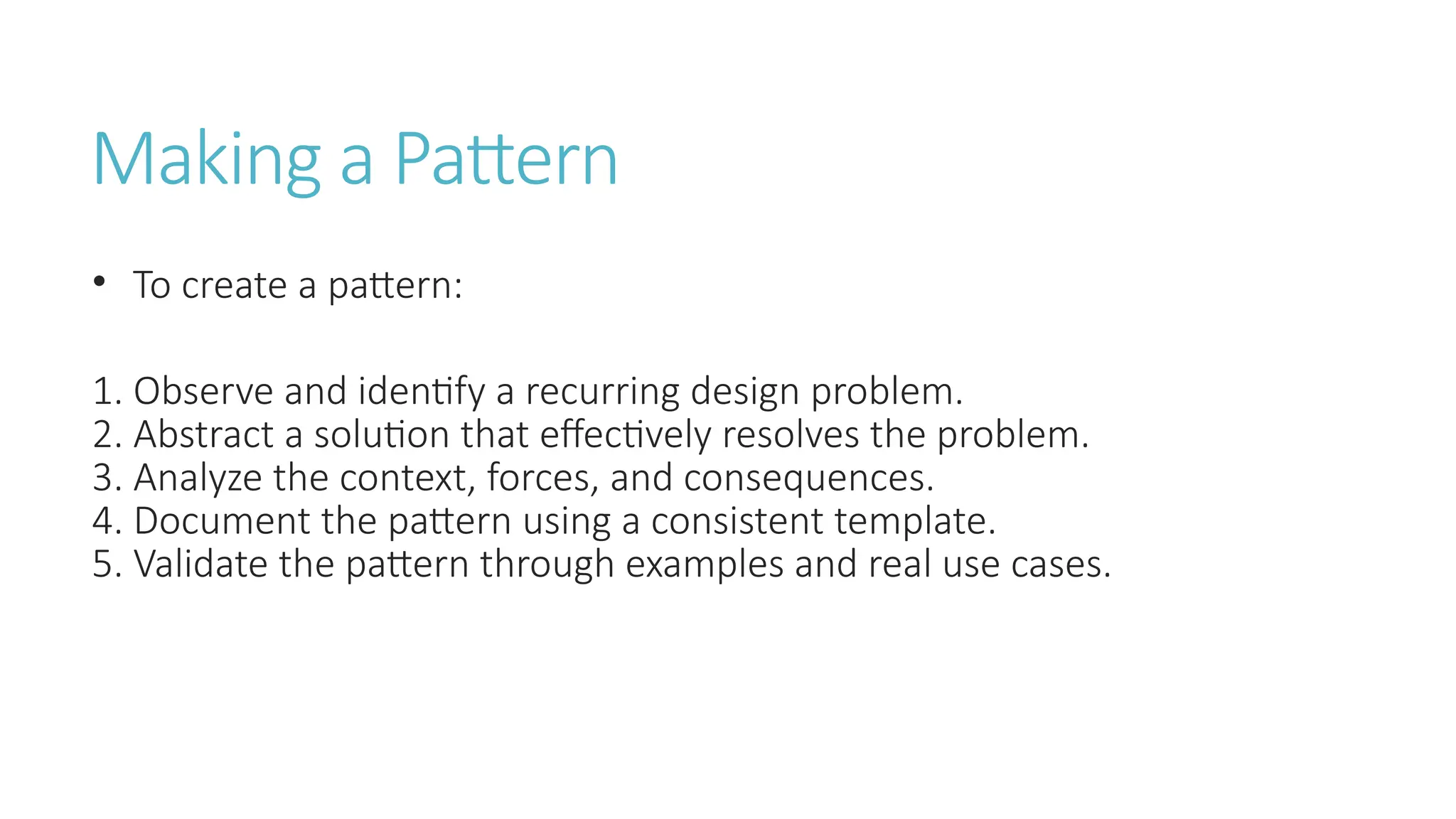 Making a Pattern
• To create a pattern:
1. Observe and identify a recurring design problem.
2. Abstract a solution that effectively resolves the problem.
3. Analyze the context, forces, and consequences.
4. Document the pattern using a consistent template.
5. Validate the pattern through examples and real use cases.
 