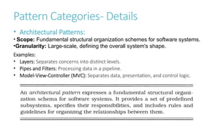 Pattern Categories- Details
• Architectural Patterns:
• Scope: Fundamental structural organization schemes for software systems.
•Granularity: Large-scale, defining the overall system's shape.
Examples:
• Layers: Separates concerns into distinct levels.
• Pipes and Filters: Processing data in a pipeline.
• Model-View-Controller (MVC): Separates data, presentation, and control logic.
 
