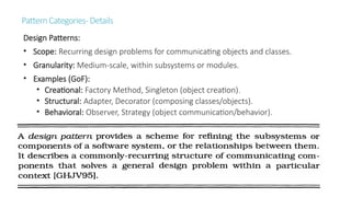 PatternCategories-Details
Design Patterns:
• Scope: Recurring design problems for communicating objects and classes.
• Granularity: Medium-scale, within subsystems or modules.
• Examples (GoF):
• Creational: Factory Method, Singleton (object creation).
• Structural: Adapter, Decorator (composing classes/objects).
• Behavioral: Observer, Strategy (object communication/behavior).
 