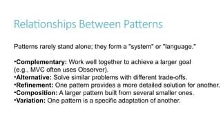 Relationships Between Patterns
Patterns rarely stand alone; they form a "system" or "language."
•Complementary: Work well together to achieve a larger goal
(e.g., MVC often uses Observer).
•Alternative: Solve similar problems with different trade-offs.
•Refinement: One pattern provides a more detailed solution for another.
•Composition: A larger pattern built from several smaller ones.
•Variation: One pattern is a specific adaptation of another.
 