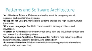 Patterns and Software Architecture
•Architectural Drivers: Patterns are fundamental for designing robust,
scalable, and maintainable systems.
•Blueprint for Design: Architectural patterns provide the high-level structural
foundation.
•Common Language: Facilitate communication among architects and
developers.
•System of Patterns: Architectures often arise from the thoughtful composition
and interaction of multiple patterns.
•Addresses Non-Functional Requirements: Patterns help achieve qualities
like performance, security, flexibility, and extensibility.
•Promotes Evolution: Well-architected systems using patterns are easier to
adapt and extend over time.
 