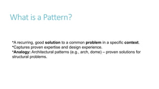 What is a Pattern?
•A recurring, good solution to a common problem in a specific context.
•Captures proven expertise and design experience.
•Analogy: Architectural patterns (e.g., arch, dome) – proven solutions for
structural problems.
 