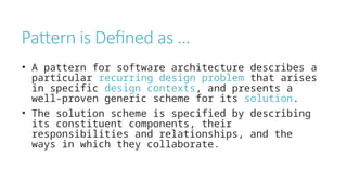 Pattern is Defined as …
• A pattern for software architecture describes a
particular recurring design problem that arises
in specific design contexts, and presents a
well-proven generic scheme for its solution.
• The solution scheme is specified by describing
its constituent components, their
responsibilities and relationships, and the
ways in which they collaborate.
 