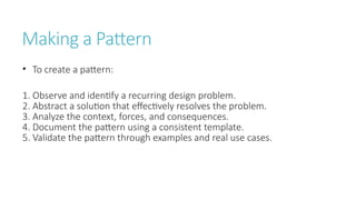 Making a Pattern
• To create a pattern:
1. Observe and identify a recurring design problem.
2. Abstract a solution that effectively resolves the problem.
3. Analyze the context, forces, and consequences.
4. Document the pattern using a consistent template.
5. Validate the pattern through examples and real use cases.
 