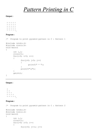 Saikat Banerjee Page 1
Pattern Printing in C
Output :
* * * * *
* * * * *
* * * * *
* * * * *
* * * * *_
Program :
/* Program to print pyramid pattern in C : Pattern 1
#include <stdio.h>
#include <conio.h>
void main()
{
int i,j;
clrscr();
for(i=0; i<5; i++)
{
for(j=0; j<5; j++)
{
printf(" * ");
}
printf("n");
}
getch();
}
Output :
*
* *
* * *
* * * *
* * * * *_
Program :
/* Program to print pyramid pattern in C : Pattern 2
#include <stdio.h>
#include <conio.h>
void main()
{
int i,j;
clrscr();
for(i=0; i<5; i++)
{
for(j=0; j<=i; j++)
 