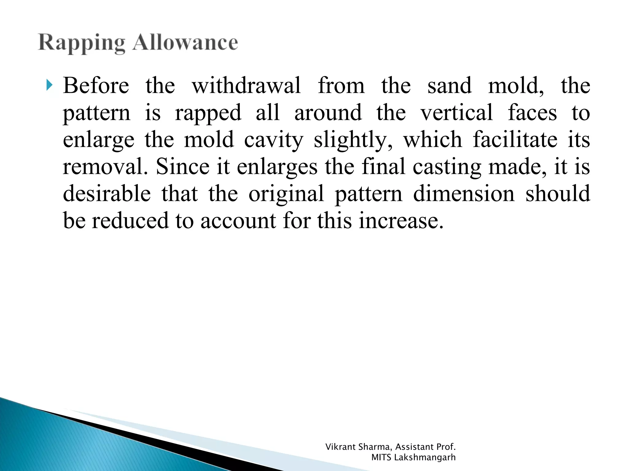 Before the withdrawal from the sand mold, the pattern is rapped all around the vertical faces to enlarge the mold cavity slightly, which facilitate its removal. Since it enlarges the final casting made, it is desirable that the original pattern dimension should be reduced to account for this increase. Vikrant Sharma, Assistant Prof. MITS Lakshmangarh 