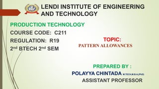 LENDI INSTITUTE OF ENGINEERING
AND TECHNOLOGY
PRODUCTION TECHNOLOGY
COURSE CODE: C211
REGULATION: R19
2nd BTECH 2nd SEM
PREPARED BY :
POLAYYA CHINTADA M.TECH,M.B.A,(PhD)
ASSISTANT PROFESSOR
TOPIC:
PATTERN ALLOWANCES
 