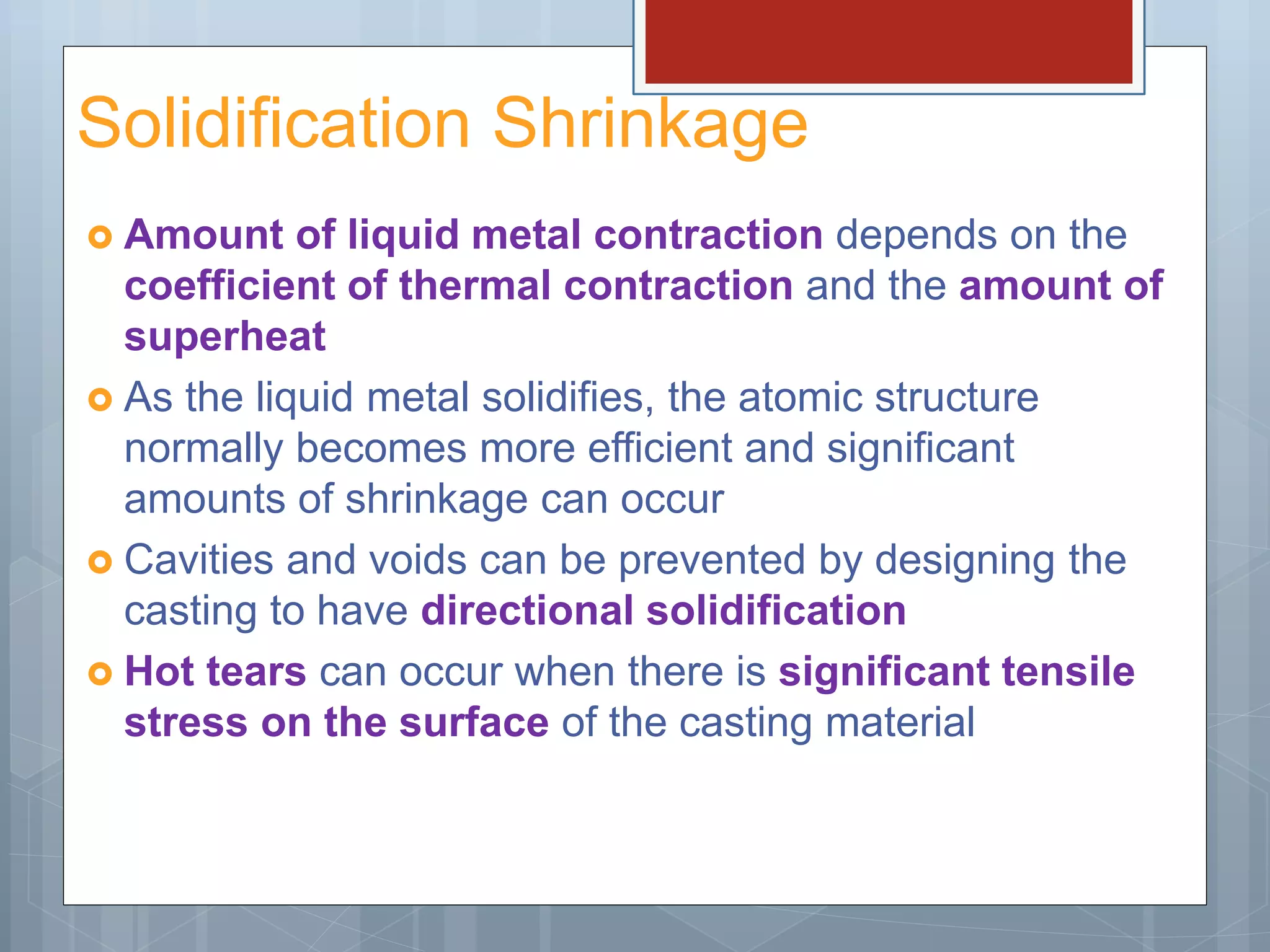 Solidification Shrinkage
 Amount of liquid metal contraction depends on the
coefficient of thermal contraction and the amount of
superheat
 As the liquid metal solidifies, the atomic structure
normally becomes more efficient and significant
amounts of shrinkage can occur
 Cavities and voids can be prevented by designing the
casting to have directional solidification
 Hot tears can occur when there is significant tensile
stress on the surface of the casting material
 