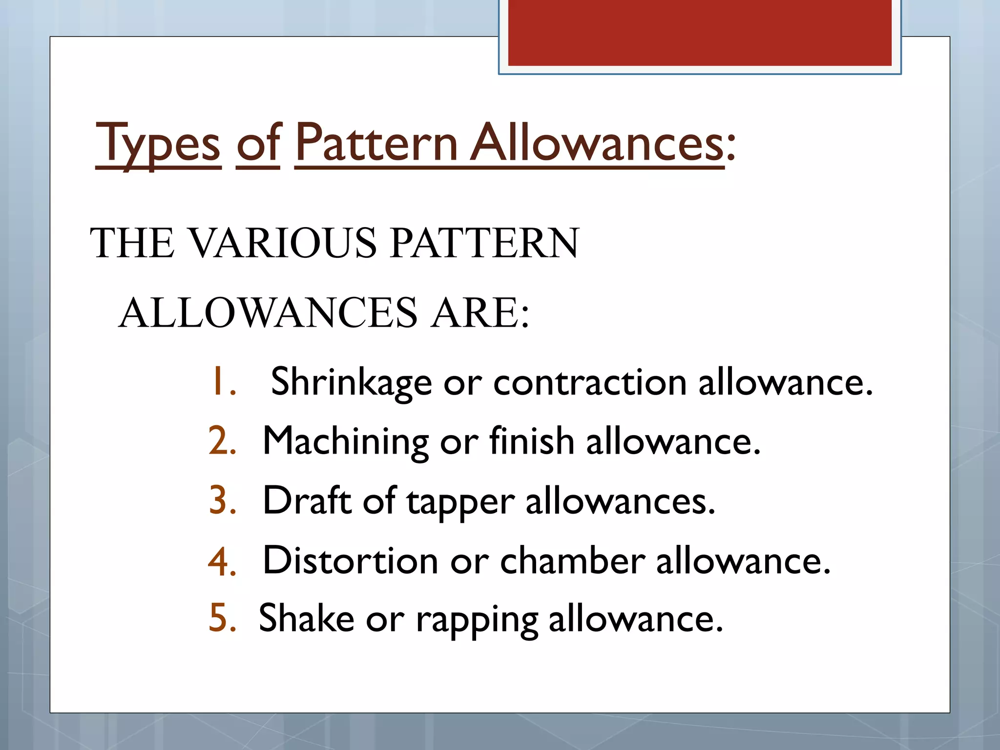 Types of Pattern Allowances:
THE VARIOUS PATTERN
ALLOWANCES ARE:
1.
2.
3.
4.
Shrinkage or contraction allowance.
Machining or finish allowance.
Draft of tapper allowances.
Distortion or chamber allowance.
5. Shake or rapping allowance.
 