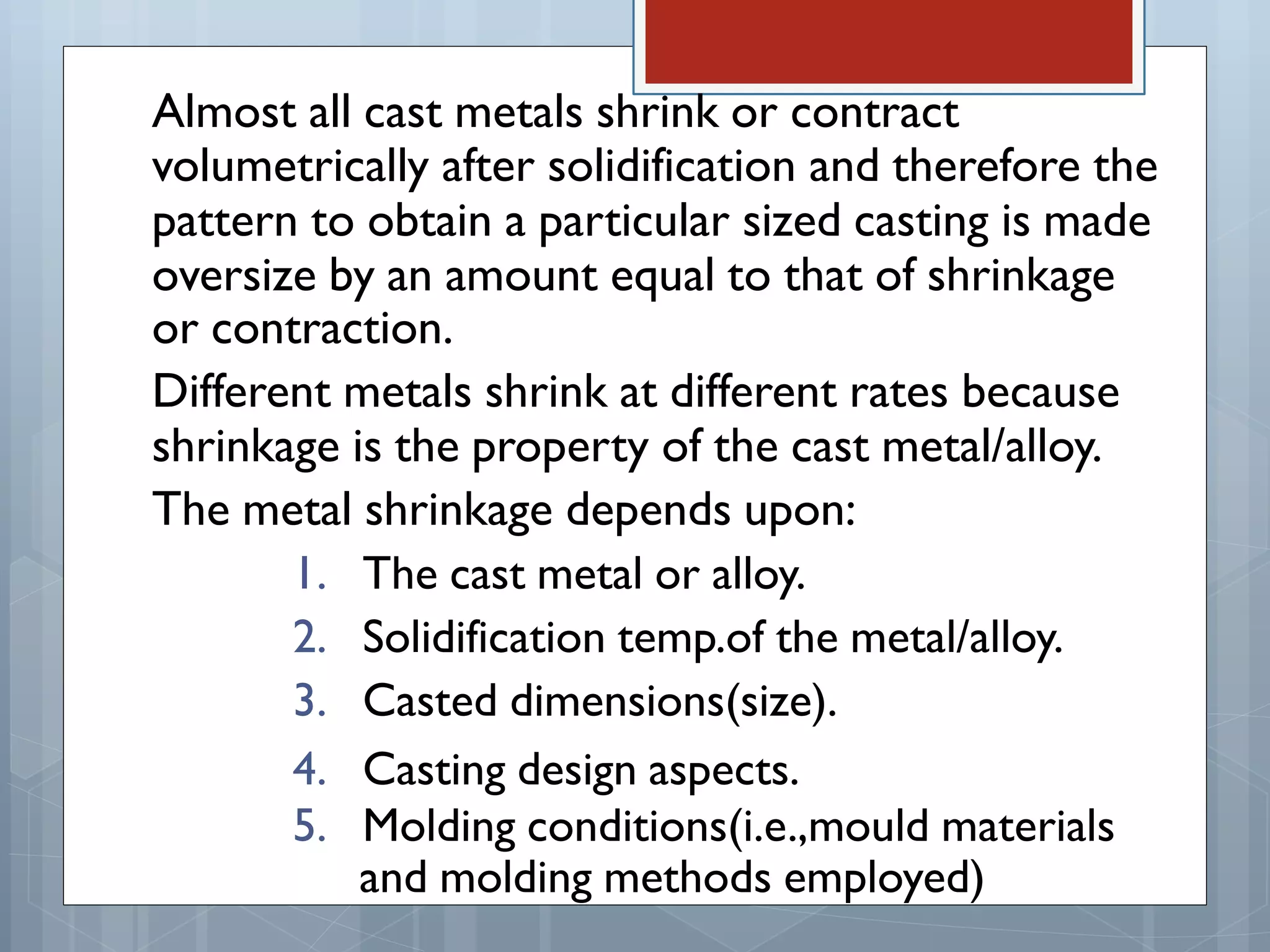 Almost all cast metals shrink or contract
volumetrically after solidification and therefore the
pattern to obtain a particular sized casting is made
oversize by an amount equal to that of shrinkage
or contraction.
Different metals shrink at different rates because
shrinkage is the property of the cast metal/alloy.
The metal shrinkage depends upon:
1. The cast metal or alloy.
2. Solidification temp.of the metal/alloy.
3. Casted dimensions(size).
4. Casting design aspects.
5. Molding conditions(i.e.,mould materials
and molding methods employed)
 