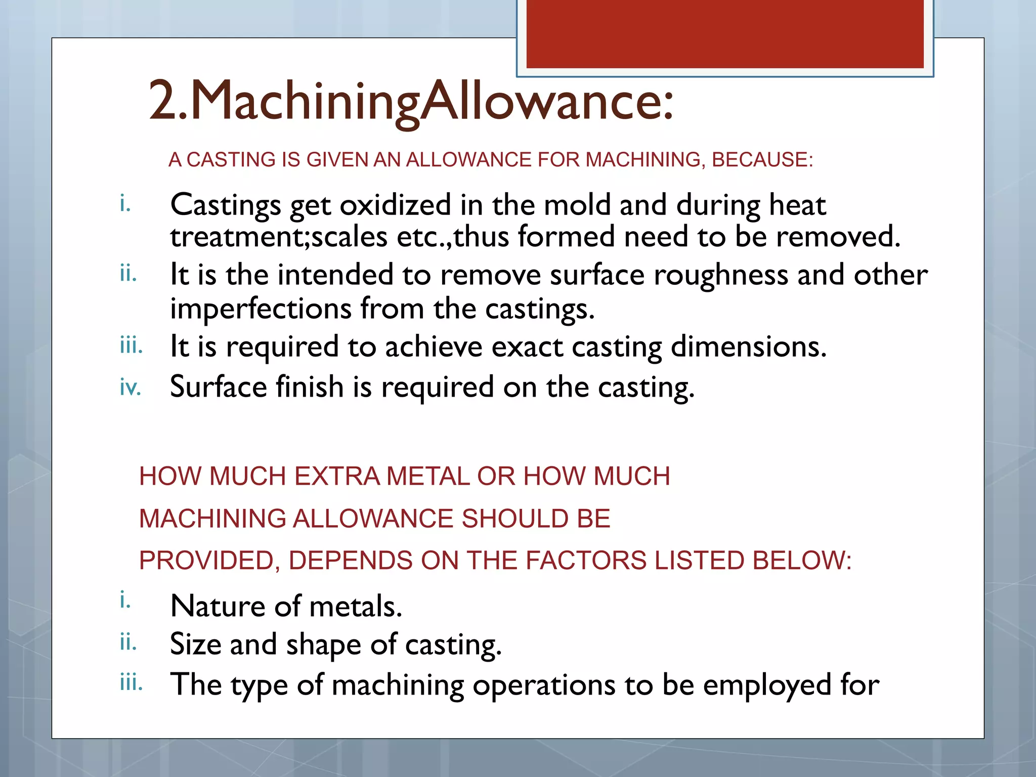 i.
ii.
iii.
iv.
i.
ii.
iii.
2.MachiningAllowance:
A CASTING IS GIVEN AN ALLOWANCE FOR MACHINING, BECAUSE:
Castings get oxidized in the mold and during heat
treatment;scales etc.,thus formed need to be removed.
It is the intended to remove surface roughness and other
imperfections from the castings.
It is required to achieve exact casting dimensions.
Surface finish is required on the casting.
HOW MUCH EXTRA METAL OR HOW MUCH
MACHINING ALLOWANCE SHOULD BE
PROVIDED, DEPENDS ON THE FACTORS LISTED BELOW:
Nature of metals.
Size and shape of casting.
The type of machining operations to be employed for
 