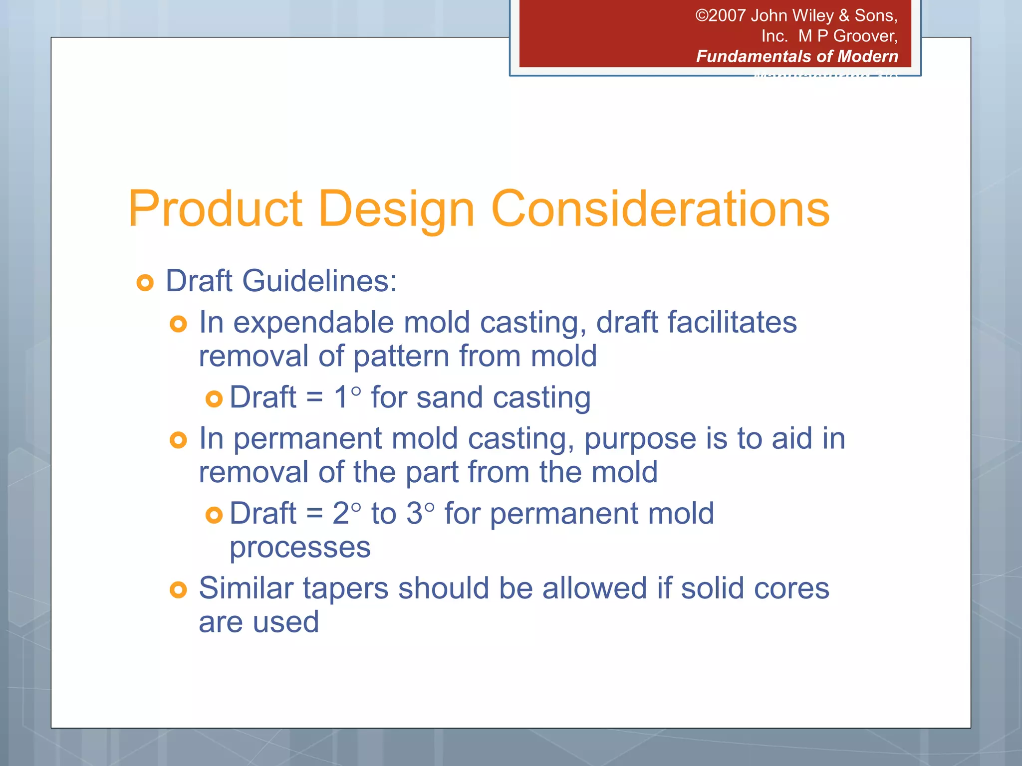 ©2007 John Wiley & Sons,
Inc. M P Groover,
Fundamentals of Modern
Manufacturing 3/e
Product Design Considerations
 Draft Guidelines:
 In expendable mold casting, draft facilitates
removal of pattern from mold
 Draft = 1 for sand casting
 In permanent mold casting, purpose is to aid in
removal of the part from the mold
 Draft = 2 to 3 for permanent mold
processes
 Similar tapers should be allowed if solid cores
are used
 