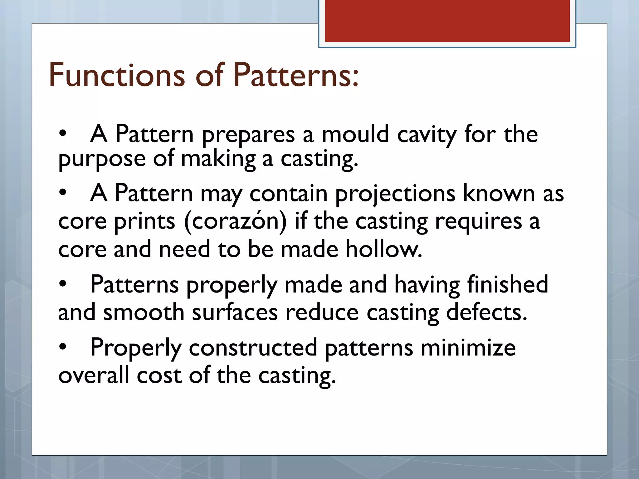 Functions of Patterns:
• A Pattern prepares a mould cavity for the
purpose of making a casting.
• A Pattern may contain projections known as
core prints (corazón) if the casting requires a
core and need to be made hollow.
• Patterns properly made and having finished
and smooth surfaces reduce casting defects.
• Properly constructed patterns minimize
overall cost of the casting.
 