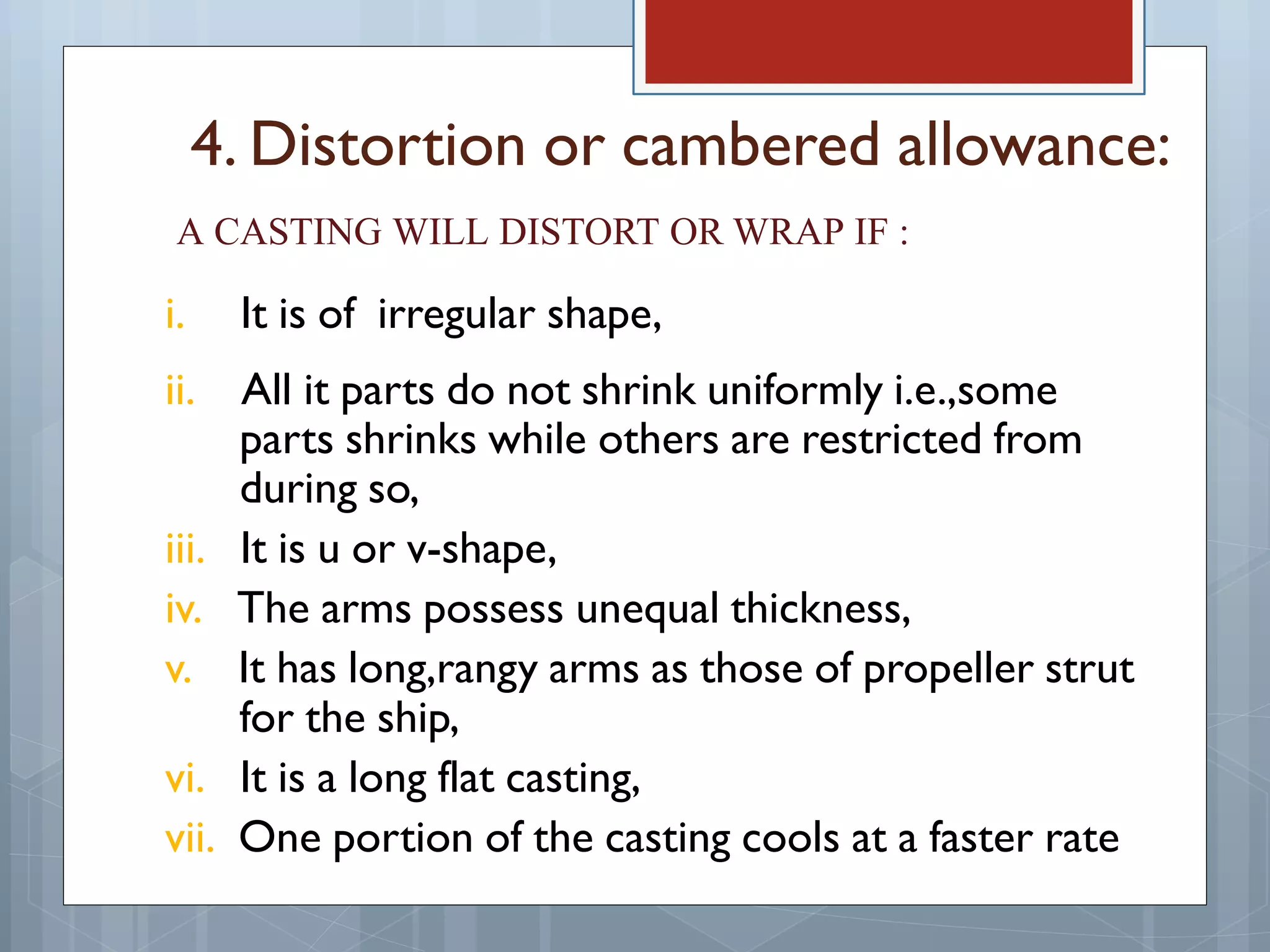 4. Distortion or cambered allowance:
A CASTING WILL DISTORT OR WRAP IF :
i. It is of irregular shape,
ii. All it parts do not shrink uniformly i.e.,some
parts shrinks while others are restricted from
during so,
iii. It is u or v-shape,
iv. The arms possess unequal thickness,
v. It has long,rangy arms as those of propeller strut
for the ship,
vi. It is a long flat casting,
vii. One portion of the casting cools at a faster rate
 