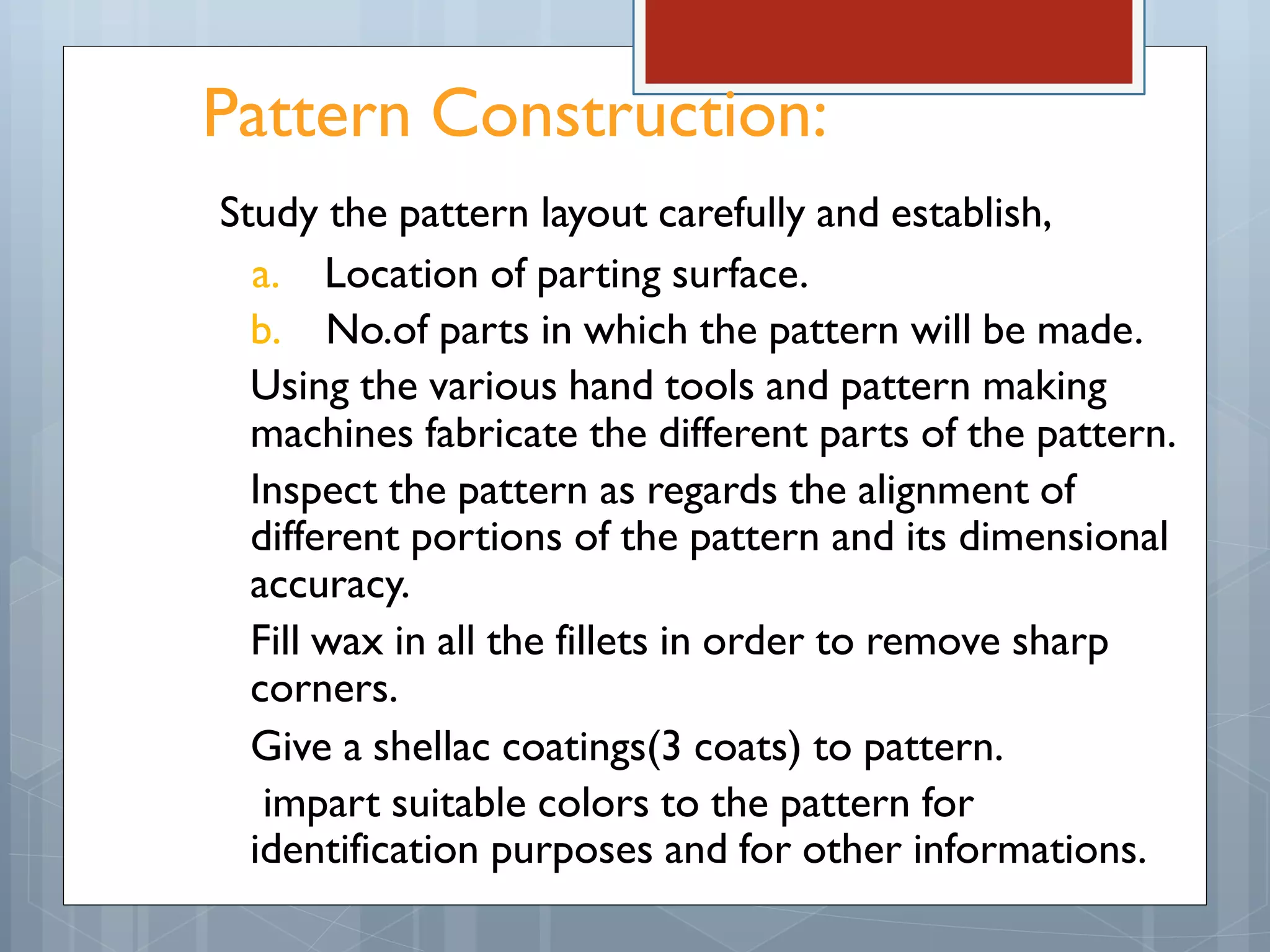 Pattern Construction:
Study the pattern layout carefully and establish,
a. Location of parting surface.
b. No.of parts in which the pattern will be made.
Using the various hand tools and pattern making
machines fabricate the different parts of the pattern.
Inspect the pattern as regards the alignment of
different portions of the pattern and its dimensional
accuracy.
Fill wax in all the fillets in order to remove sharp
corners.
Give a shellac coatings(3 coats) to pattern.
impart suitable colors to the pattern for
identification purposes and for other informations.
 