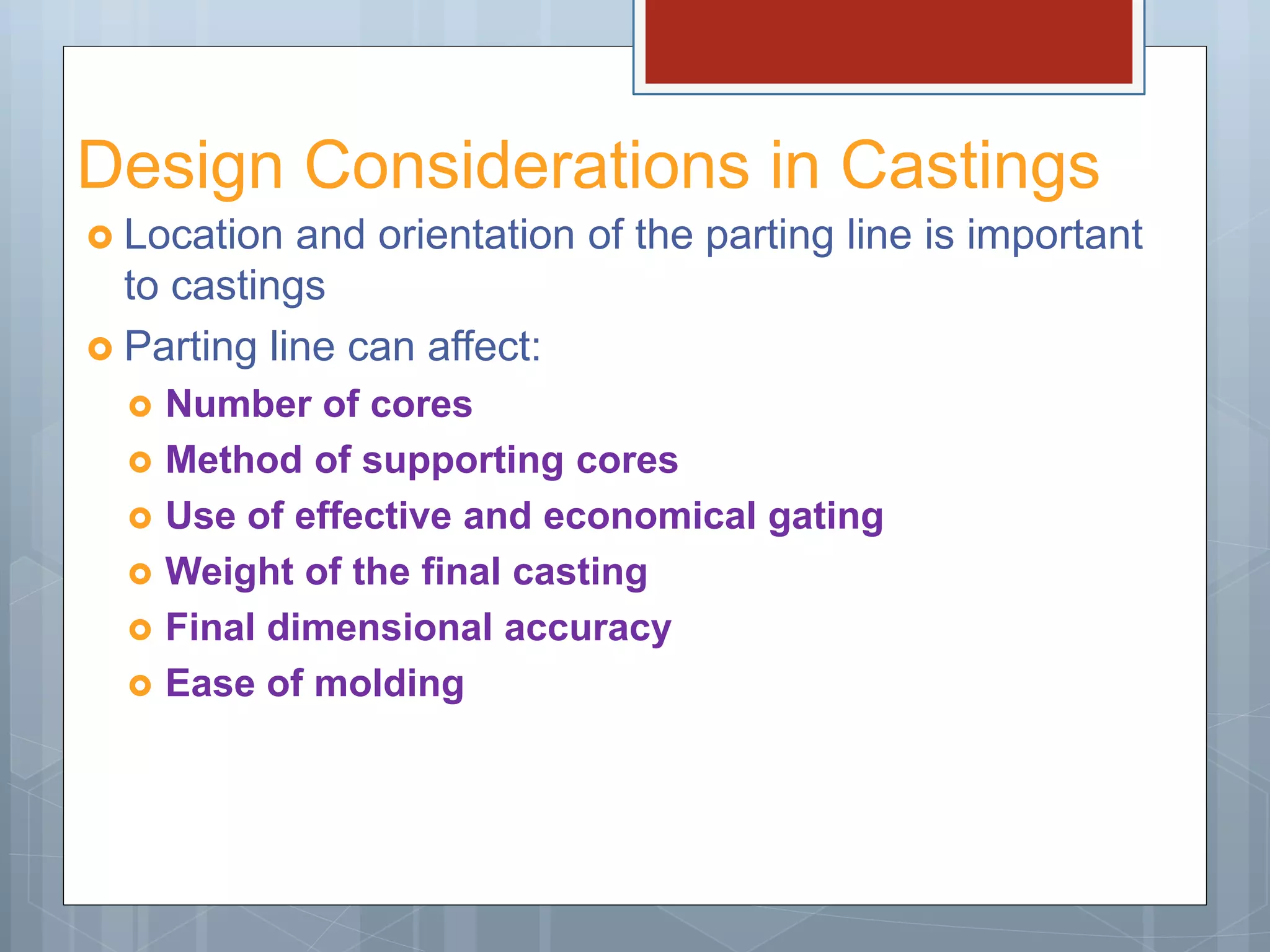 Design Considerations in Castings
 Location and orientation of the parting line is important
to castings
 Parting line can affect:
 Number of cores
 Method of supporting cores
 Use of effective and economical gating
 Weight of the final casting
 Final dimensional accuracy
 Ease of molding
 