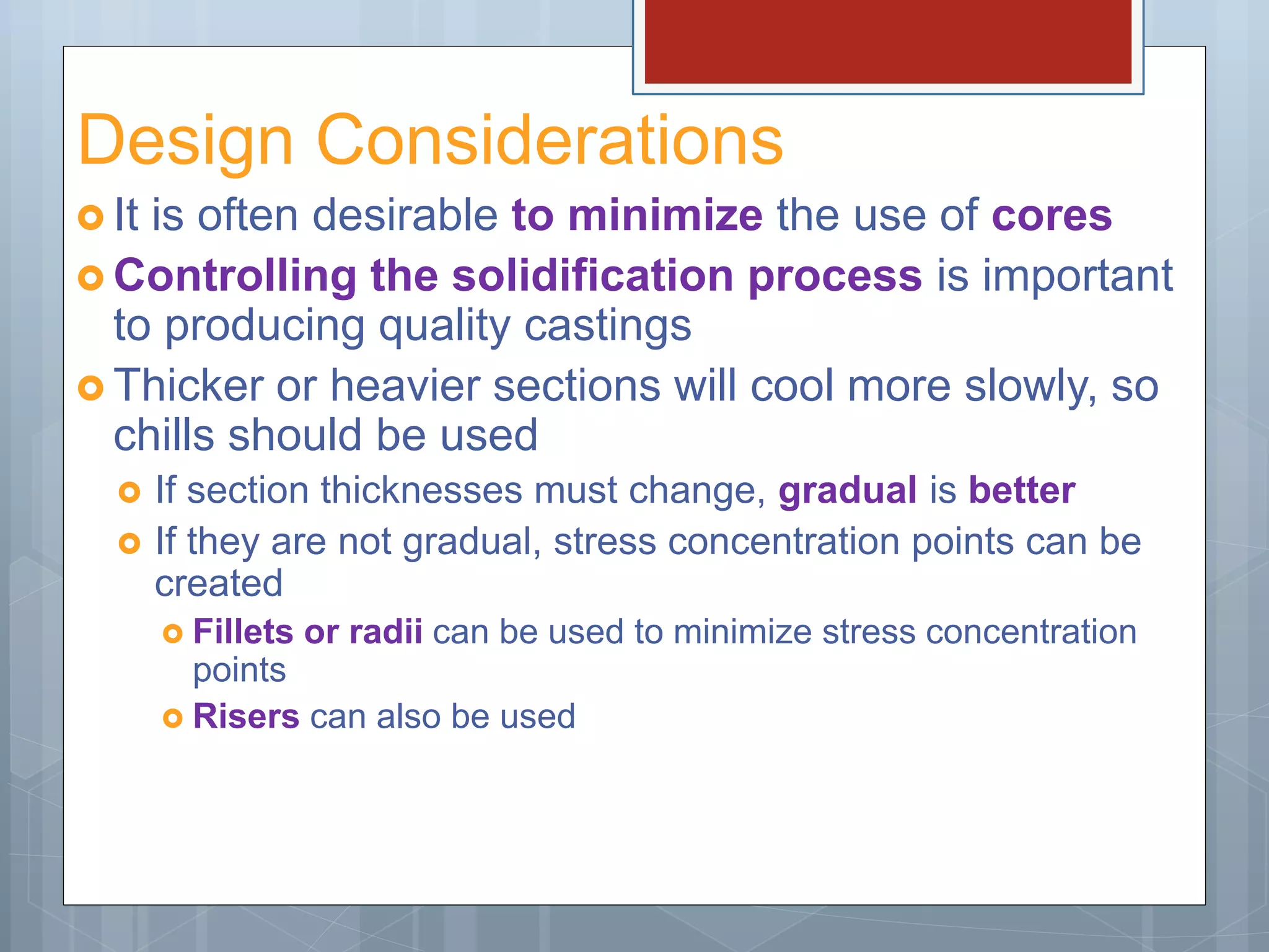 Design Considerations
 It is often desirable to minimize the use of cores
 Controlling the solidification process is important
to producing quality castings
 Thicker or heavier sections will cool more slowly, so
chills should be used
 If section thicknesses must change, gradual is better
 If they are not gradual, stress concentration points can be
created
 Fillets or radii can be used to minimize stress concentration
points
 Risers can also be used
 