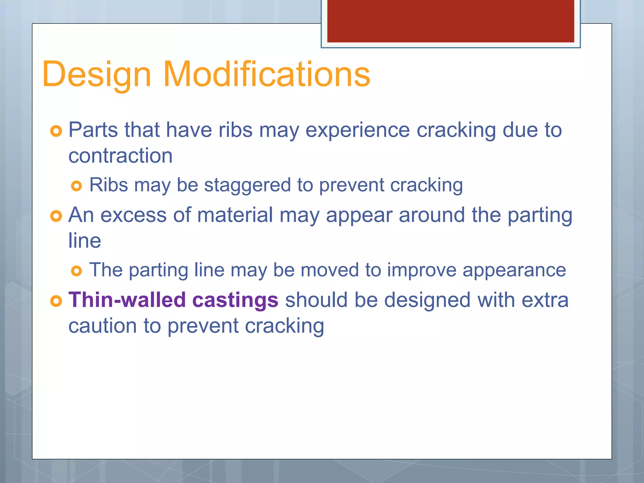 Design Modifications
 Parts that have ribs may experience cracking due to
contraction
 Ribs may be staggered to prevent cracking
 An excess of material may appear around the parting
line
 The parting line may be moved to improve appearance
 Thin-walled castings should be designed with extra
caution to prevent cracking
 