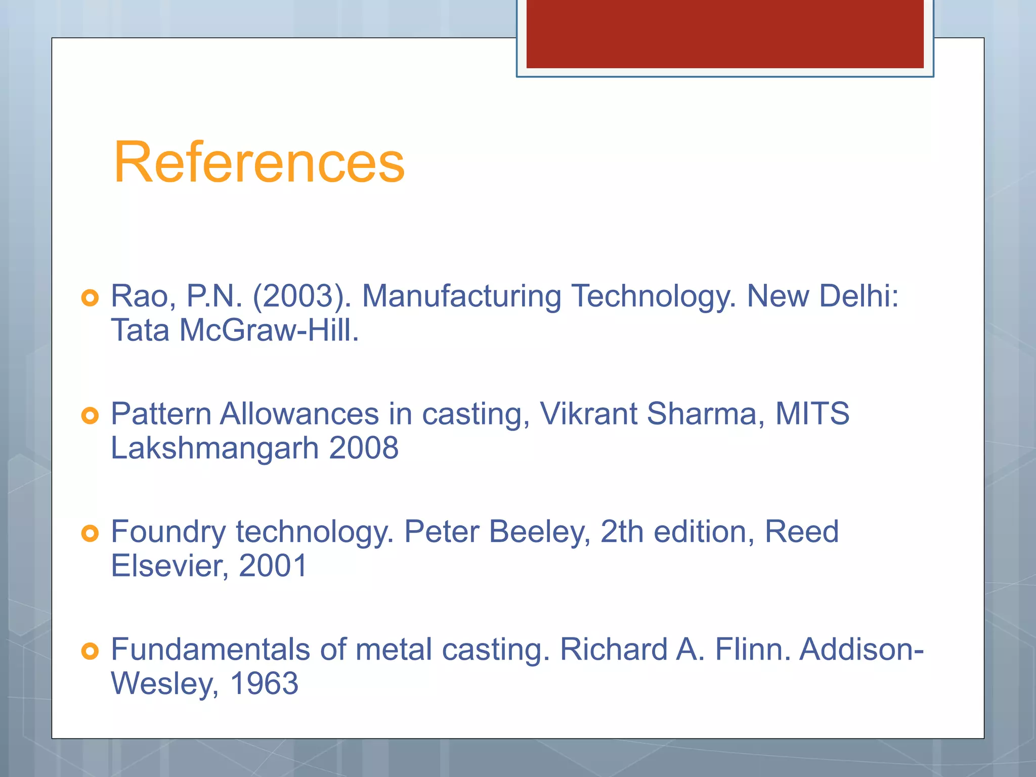 References
 Rao, P.N. (2003). Manufacturing Technology. New Delhi:
Tata McGraw-Hill.
 Pattern Allowances in casting, Vikrant Sharma, MITS
Lakshmangarh 2008
 Foundry technology. Peter Beeley, 2th edition, Reed
Elsevier, 2001
 Fundamentals of metal casting. Richard A. Flinn. Addison-
Wesley, 1963
 