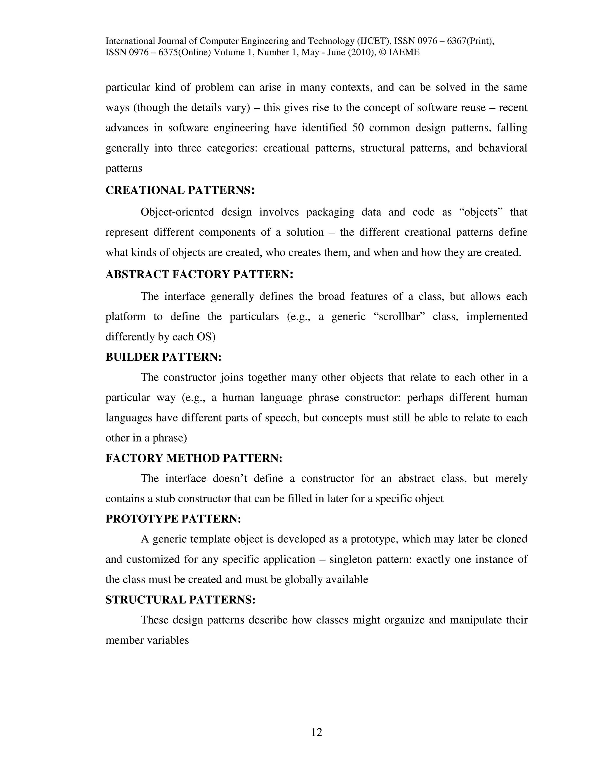 International Journal of Computer Engineering and Technology (IJCET), ISSN 0976 – 6367(Print),
ISSN 0976 – 6375(Online) Volume 1, Number 1, May - June (2010), © IAEME


particular kind of problem can arise in many contexts, and can be solved in the same
ways (though the details vary) – this gives rise to the concept of software reuse – recent
advances in software engineering have identified 50 common design patterns, falling
generally into three categories: creational patterns, structural patterns, and behavioral
patterns
CREATIONAL PATTERNS:
        Object-oriented design involves packaging data and code as “objects” that
represent different components of a solution – the different creational patterns define
what kinds of objects are created, who creates them, and when and how they are created.
ABSTRACT FACTORY PATTERN:
        The interface generally defines the broad features of a class, but allows each
platform to define the particulars (e.g., a generic “scrollbar” class, implemented
differently by each OS)
BUILDER PATTERN:
        The constructor joins together many other objects that relate to each other in a
particular way (e.g., a human language phrase constructor: perhaps different human
languages have different parts of speech, but concepts must still be able to relate to each
other in a phrase)
FACTORY METHOD PATTERN:
        The interface doesn’t define a constructor for an abstract class, but merely
contains a stub constructor that can be filled in later for a specific object
PROTOTYPE PATTERN:
        A generic template object is developed as a prototype, which may later be cloned
and customized for any specific application – singleton pattern: exactly one instance of
the class must be created and must be globally available
STRUCTURAL PATTERNS:
        These design patterns describe how classes might organize and manipulate their
member variables




                                                 12
 
