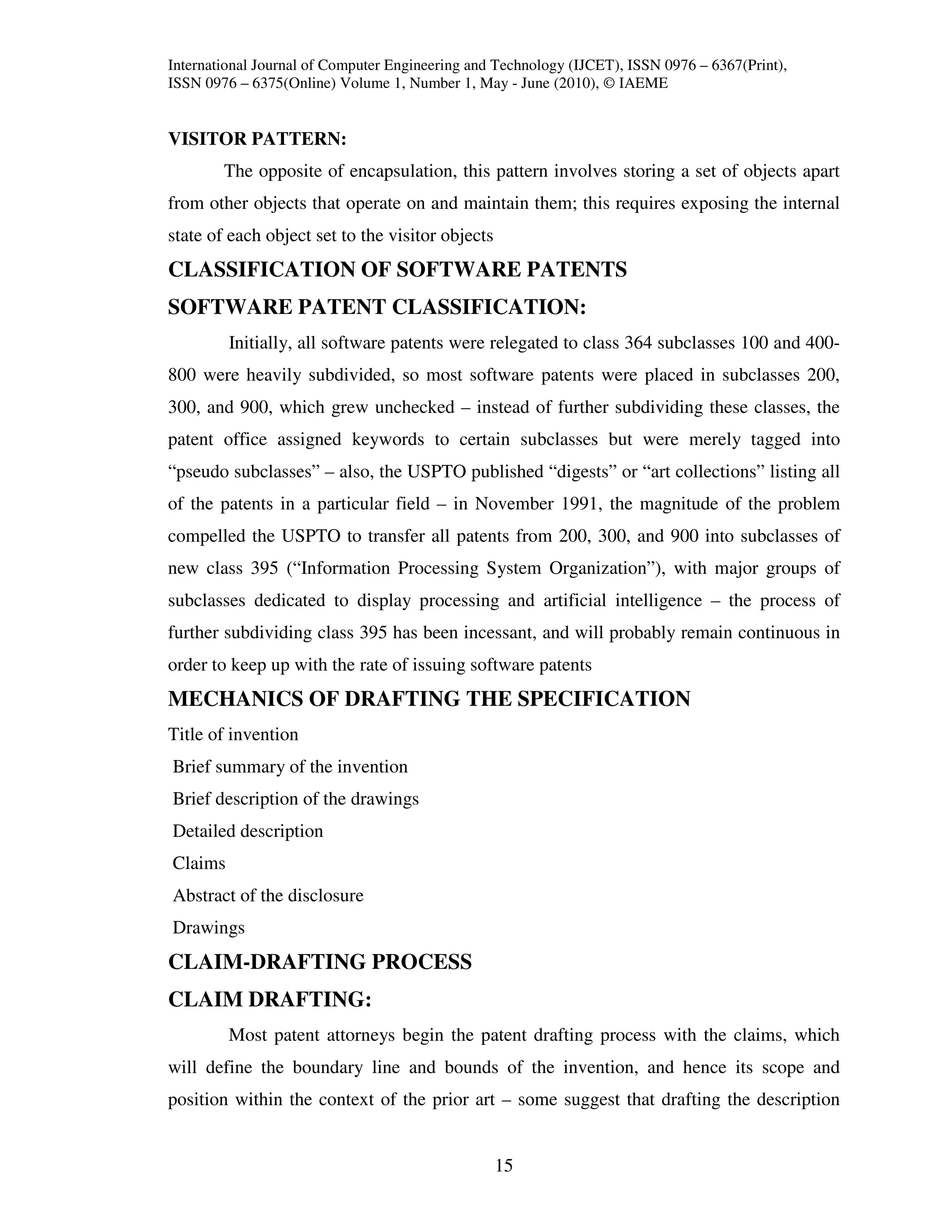 International Journal of Computer Engineering and Technology (IJCET), ISSN 0976 – 6367(Print),
ISSN 0976 – 6375(Online) Volume 1, Number 1, May - June (2010), © IAEME


VISITOR PATTERN:
        The opposite of encapsulation, this pattern involves storing a set of objects apart
from other objects that operate on and maintain them; this requires exposing the internal
state of each object set to the visitor objects
CLASSIFICATION OF SOFTWARE PATENTS
SOFTWARE PATENT CLASSIFICATION:
         Initially, all software patents were relegated to class 364 subclasses 100 and 400-
800 were heavily subdivided, so most software patents were placed in subclasses 200,
300, and 900, which grew unchecked – instead of further subdividing these classes, the
patent office assigned keywords to certain subclasses but were merely tagged into
“pseudo subclasses” – also, the USPTO published “digests” or “art collections” listing all
of the patents in a particular field – in November 1991, the magnitude of the problem
compelled the USPTO to transfer all patents from 200, 300, and 900 into subclasses of
new class 395 (“Information Processing System Organization”), with major groups of
subclasses dedicated to display processing and artificial intelligence – the process of
further subdividing class 395 has been incessant, and will probably remain continuous in
order to keep up with the rate of issuing software patents
MECHANICS OF DRAFTING THE SPECIFICATION
Title of invention
Brief summary of the invention
Brief description of the drawings
Detailed description
Claims
Abstract of the disclosure
Drawings
CLAIM-DRAFTING PROCESS
CLAIM DRAFTING:
         Most patent attorneys begin the patent drafting process with the claims, which
will define the boundary line and bounds of the invention, and hence its scope and
position within the context of the prior art – some suggest that drafting the description


                                                  15
 