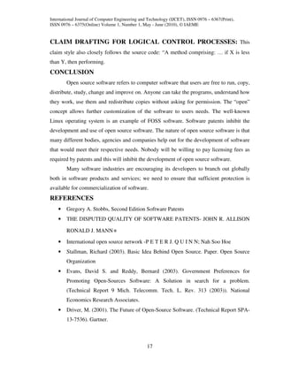 International Journal of Computer Engineering and Technology (IJCET), ISSN 0976 – 6367(Print),
ISSN 0976 – 6375(Online) Volume 1, Number 1, May - June (2010), © IAEME


CLAIM DRAFTING FOR LOGICAL CONTROL PROCESSES: This
claim style also closely follows the source code: “A method comprising: … if X is less
than Y, then performing.
CONCLUSION
        Open source software refers to computer software that users are free to run, copy,
distribute, study, change and improve on. Anyone can take the programs, understand how
they work, use them and redistribute copies without asking for permission. The “open”
concept allows further customization of the software to users needs. The well-known
Linux operating system is an example of FOSS software. Software patents inhibit the
development and use of open source software. The nature of open source software is that
many different bodies, agencies and companies help out for the development of software
that would meet their respective needs. Nobody will be willing to pay licensing fees as
required by patents and this will inhibit the development of open source software.
        Many software industries are encouraging its developers to branch out globally
both in software products and services; we need to ensure that sufficient protection is
available for commercialization of software.
REFERENCES
    •   Gregory A. Stobbs, Second Edition Software Patents
    •   THE DISPUTED QUALITY OF SOFTWARE PATENTS- JOHN R. ALLISON

        RONALD J. MANN∗

    •   International open source network -P E T E R J. Q U I N N; Nah Soo Hoe
    •   Stallman, Richard (2003). Basic Idea Behind Open Source. Paper. Open Source
        Organization
    •   Evans, David S. and Reddy, Bernard (2003). Government Preferences for
        Promoting Open-Sources Software: A Solution in search for a problem.
        (Technical Report 9 Mich. Telecomm. Tech. L. Rev. 313 (2003)). National
        Economics Research Associates.
    •   Driver, M. (2001). The Future of Open-Source Software. (Technical Report SPA-
        13-7536). Gartner.



                                                 17
 