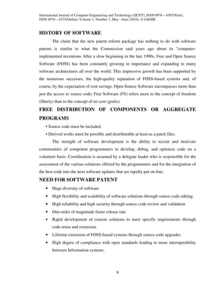 International Journal of Computer Engineering and Technology (IJCET), ISSN 0976 – 6367(Print),
ISSN 0976 – 6375(Online) Volume 1, Number 1, May - June (2010), © IAEME


HISTORY OF SOFTWARE
        The claim that the new patent reform package has nothing to do with software
patents is similar to what the Commission said years ago about its "computer-
implemented inventions After a slow beginning in the late 1990s, Free and Open Source
Software (FOSS) has been constantly growing in importance and expanding in many
software architectures all over the world. This impressive growth has been supported by
the numerous successes, the high-quality reputation of FOSS-based systems and, of
course, by the expectation of cost savings. Open Source Software encompasses more than
just the access to source code; Free Software (FS) refers more to the concept of freedom
(liberty) than to the concept of no cost (gratis).
FREE DISTRIBUTION OF COMPONENTS OR AGGREGATE
PROGRAMS
    • Source code must be included.
    • Derived works must be possible and distributable at least as a patch files.
        The strength of software development is the ability to recruit and motivate
communities of competent programmers to develop, debug, and optimize code on a
volunteer basis. Coordination is assumed by a delegate leader who is responsible for the
assessment of the various solutions offered by the programmers and for the integration of
the best code into the next software updates that are rapidly put on-line.
NEED FOR SOFTWARE PATENT
    •   Huge diversity of software
    •   High flexibility and scalability of software solutions through source code editing.
    •   High reliability and high security through source code review and validation
    •   One-order of magnitude faster release rate
    •   Rapid development of custom solutions to meet specific requirements through
        code reuse and extension.
    •   Lifetime extension of FOSS-based systems through source code upgrades
    •   High degree of compliance with open standards leading to more interoperability
        between Information systems.




                                                  9
 
