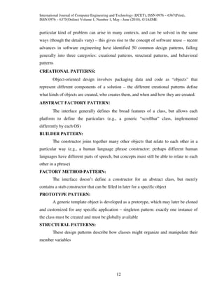 International Journal of Computer Engineering and Technology (IJCET), ISSN 0976 – 6367(Print),
ISSN 0976 – 6375(Online) Volume 1, Number 1, May - June (2010), © IAEME


particular kind of problem can arise in many contexts, and can be solved in the same
ways (though the details vary) – this gives rise to the concept of software reuse – recent
advances in software engineering have identified 50 common design patterns, falling
generally into three categories: creational patterns, structural patterns, and behavioral
patterns
CREATIONAL PATTERNS:
        Object-oriented design involves packaging data and code as “objects” that
represent different components of a solution – the different creational patterns define
what kinds of objects are created, who creates them, and when and how they are created.
ABSTRACT FACTORY PATTERN:
        The interface generally defines the broad features of a class, but allows each
platform to define the particulars (e.g., a generic “scrollbar” class, implemented
differently by each OS)
BUILDER PATTERN:
        The constructor joins together many other objects that relate to each other in a
particular way (e.g., a human language phrase constructor: perhaps different human
languages have different parts of speech, but concepts must still be able to relate to each
other in a phrase)
FACTORY METHOD PATTERN:
        The interface doesn’t define a constructor for an abstract class, but merely
contains a stub constructor that can be filled in later for a specific object
PROTOTYPE PATTERN:
        A generic template object is developed as a prototype, which may later be cloned
and customized for any specific application – singleton pattern: exactly one instance of
the class must be created and must be globally available
STRUCTURAL PATTERNS:
        These design patterns describe how classes might organize and manipulate their
member variables




                                                 12
 