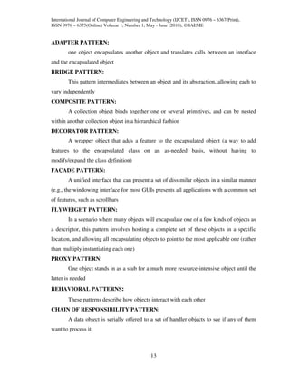 International Journal of Computer Engineering and Technology (IJCET), ISSN 0976 – 6367(Print),
ISSN 0976 – 6375(Online) Volume 1, Number 1, May - June (2010), © IAEME


ADAPTER PATTERN:
        one object encapsulates another object and translates calls between an interface
and the encapsulated object
BRIDGE PATTERN:
        This pattern intermediates between an object and its abstraction, allowing each to
vary independently
COMPOSITE PATTERN:
        A collection object binds together one or several primitives, and can be nested
within another collection object in a hierarchical fashion
DECORATOR PATTERN:
        A wrapper object that adds a feature to the encapsulated object (a way to add
features to the encapsulated class on an as-needed basis, without having to
modify/expand the class definition)
FAÇADE PATTERN:
        A unified interface that can present a set of dissimilar objects in a similar manner
(e.g., the windowing interface for most GUIs presents all applications with a common set
of features, such as scrollbars
FLYWEIGHT PATTERN:
        In a scenario where many objects will encapsulate one of a few kinds of objects as
a descriptor, this pattern involves hosting a complete set of these objects in a specific
location, and allowing all encapsulating objects to point to the most applicable one (rather
than multiply instantiating each one)
PROXY PATTERN:
        One object stands in as a stub for a much more resource-intensive object until the
latter is needed
BEHAVIORAL PATTERNS:
        These patterns describe how objects interact with each other
CHAIN OF RESPONSIBILITY PATTERN:
        A data object is serially offered to a set of handler objects to see if any of them
want to process it



                                                 13
 