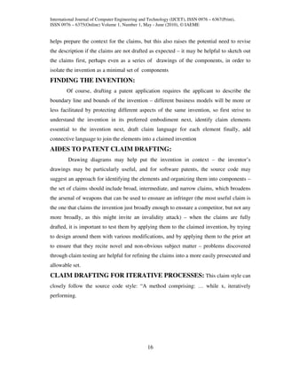 International Journal of Computer Engineering and Technology (IJCET), ISSN 0976 – 6367(Print),
ISSN 0976 – 6375(Online) Volume 1, Number 1, May - June (2010), © IAEME


helps prepare the context for the claims, but this also raises the potential need to revise
the description if the claims are not drafted as expected – it may be helpful to sketch out
the claims first, perhaps even as a series of drawings of the components, in order to
isolate the invention as a minimal set of components
FINDING THE INVENTION:
        Of course, drafting a patent application requires the applicant to describe the
boundary line and bounds of the invention – different business models will be more or
less facilitated by protecting different aspects of the same invention, so first strive to
understand the invention in its preferred embodiment next, identify claim elements
essential to the invention next, draft claim language for each element finally, add
connective language to join the elements into a claimed invention
AIDES TO PATENT CLAIM DRAFTING:
         Drawing diagrams may help put the invention in context – the inventor’s
drawings may be particularly useful, and for software patents, the source code may
suggest an approach for identifying the elements and organizing them into components –
the set of claims should include broad, intermediate, and narrow claims, which broadens
the arsenal of weapons that can be used to ensnare an infringer (the most useful claim is
the one that claims the invention just broadly enough to ensnare a competitor, but not any
more broadly, as this might invite an invalidity attack) – when the claims are fully
drafted, it is important to test them by applying them to the claimed invention, by trying
to design around them with various modifications, and by applying them to the prior art
to ensure that they recite novel and non-obvious subject matter – problems discovered
through claim testing are helpful for refining the claims into a more easily prosecuted and
allowable set.
CLAIM DRAFTING FOR ITERATIVE PROCESSES: This claim style can
closely follow the source code style: “A method comprising: … while x, iteratively
performing.




                                                 16
 