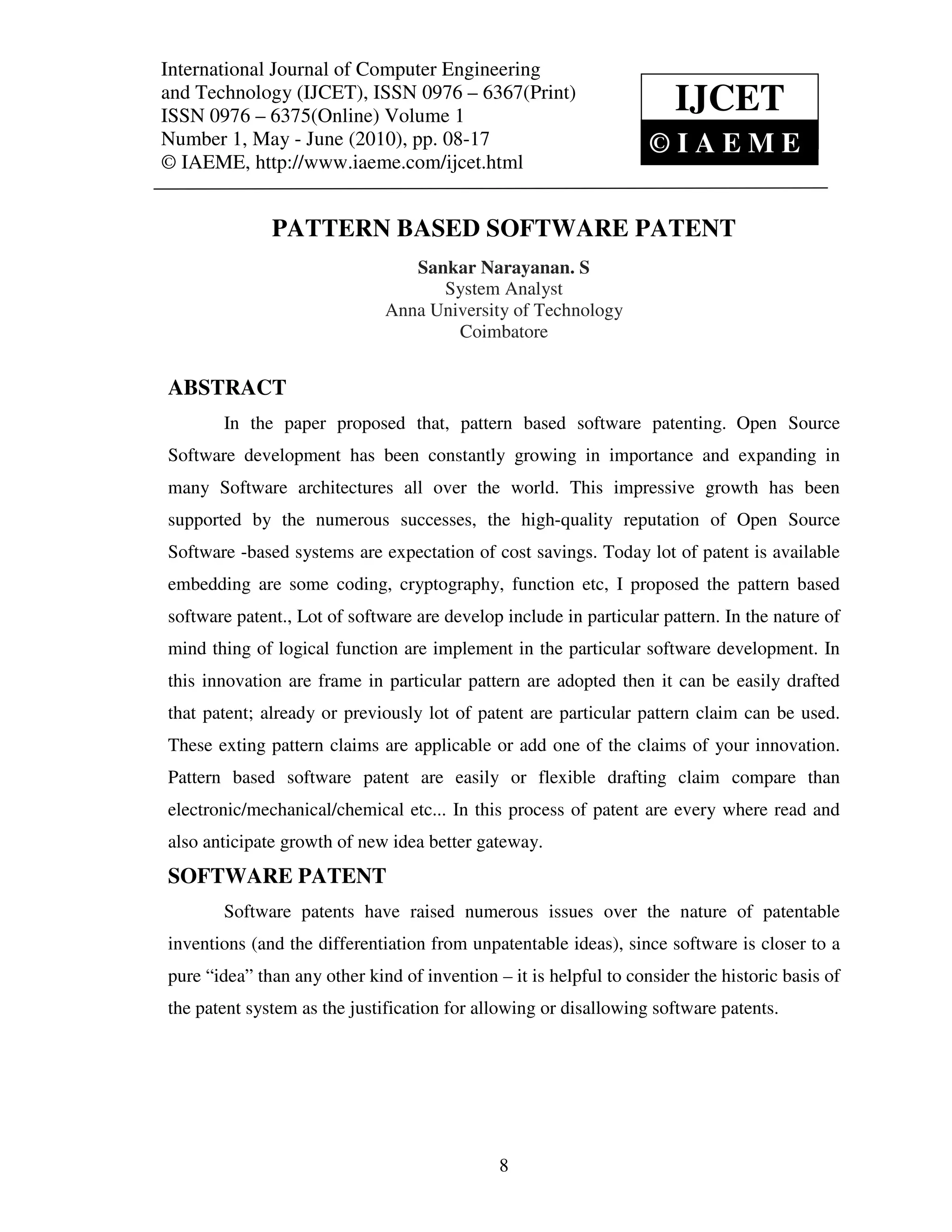 International Journal of Computer Engineering (IJCET), ISSN 0976 – 6367(Print),
 International Journal of Computer Engineering and Technology
 ISSN 0976 – 6375(Online) Volume 1, Number 1, May - June (2010), © IAEME
and Technology (IJCET), ISSN 0976 – 6367(Print)
ISSN 0976 – 6375(Online) Volume 1
                                                                      IJCET
Number 1, May - June (2010), pp. 08-17                                ©IAEME
© IAEME, http://www.iaeme.com/ijcet.html


              PATTERN BASED SOFTWARE PATENT
                                 Sankar Narayanan. S
                                    System Analyst
                              Anna University of Technology
                                      Coimbatore


ABSTRACT
       In the paper proposed that, pattern based software patenting. Open Source
Software development has been constantly growing in importance and expanding in
many Software architectures all over the world. This impressive growth has been
supported by the numerous successes, the high-quality reputation of Open Source
Software -based systems are expectation of cost savings. Today lot of patent is available
embedding are some coding, cryptography, function etc, I proposed the pattern based
software patent., Lot of software are develop include in particular pattern. In the nature of
mind thing of logical function are implement in the particular software development. In
this innovation are frame in particular pattern are adopted then it can be easily drafted
that patent; already or previously lot of patent are particular pattern claim can be used.
These exting pattern claims are applicable or add one of the claims of your innovation.
Pattern based software patent are easily or flexible drafting claim compare than
electronic/mechanical/chemical etc... In this process of patent are every where read and
also anticipate growth of new idea better gateway.
SOFTWARE PATENT
       Software patents have raised numerous issues over the nature of patentable
inventions (and the differentiation from unpatentable ideas), since software is closer to a
pure “idea” than any other kind of invention – it is helpful to consider the historic basis of
the patent system as the justification for allowing or disallowing software patents.




                                              8
 