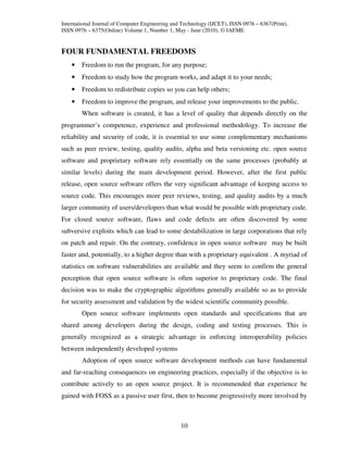 International Journal of Computer Engineering and Technology (IJCET), ISSN 0976 – 6367(Print),
ISSN 0976 – 6375(Online) Volume 1, Number 1, May - June (2010), © IAEME


FOUR FUNDAMENTAL FREEDOMS
    •   Freedom to run the program, for any purpose;
    •   Freedom to study how the program works, and adapt it to your needs;
    •   Freedom to redistribute copies so you can help others;
    •   Freedom to improve the program, and release your improvements to the public.
        When software is created, it has a level of quality that depends directly on the
programmer’s competence, experience and professional methodology. To increase the
reliability and security of code, it is essential to use some complementary mechanisms
such as peer review, testing, quality audits, alpha and beta versioning etc. open source
software and proprietary software rely essentially on the same processes (probably at
similar levels) during the main development period. However, after the first public
release, open source software offers the very significant advantage of keeping access to
source code. This encourages more peer reviews, testing, and quality audits by a much
larger community of users/developers than what would be possible with proprietary code.
For closed source software, flaws and code defects are often discovered by some
subversive exploits which can lead to some destabilization in large corporations that rely
on patch and repair. On the contrary, confidence in open source software may be built
faster and, potentially, to a higher degree than with a proprietary equivalent . A myriad of
statistics on software vulnerabilities are available and they seem to confirm the general
perception that open source software is often superior to proprietary code. The final
decision was to make the cryptographic algorithms generally available so as to provide
for security assessment and validation by the widest scientific community possible.
        Open source software implements open standards and specifications that are
shared among developers during the design, coding and testing processes. This is
generally recognized as a strategic advantage in enforcing interoperability policies
between independently developed systems
        Adoption of open source software development methods can have fundamental
and far-reaching consequences on engineering practices, especially if the objective is to
contribute actively to an open source project. It is recommended that experience be
gained with FOSS as a passive user first, then to become progressively more involved by



                                                 10
 