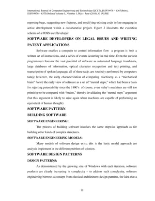 International Journal of Computer Engineering and Technology (IJCET), ISSN 0976 – 6367(Print),
ISSN 0976 – 6375(Online) Volume 1, Number 1, May - June (2010), © IAEME


reporting bugs, suggesting new features, and modifying existing code before engaging in
active development within a collaborative project. Figure 2 illustrates the evolution
schema of a FOSS user/developer.
SOFTWARE DEVELOPERS ON LEGAL ISSUES AND WRITING
PATENT APPLICATIONS
        Software enables a computer to control information flow a program is both a
written set of instructions, and a series of events occurring in real time .Even the earliest
programmers foresaw the vast potential of software as automated language translators,
large databases of information, optical character recognition and text printing, and
transcription of spoken language; all of these tasks are routinely performed by computers
today; however, the early characterization of computing machinery as a “mechanical
brain” fueled the early view of software as a set of “mental steps,” which had been a basis
for rejecting patentability since the 1800’s of course, even today’s machines are still too
primitive to be compared with “brains,” thereby invalidating the “mental steps” argument
(but this argument is likely to arise again when machines are capable of performing an
equivalent of human thought).
SOFTWARE PATTERN
BUILDING SOFTWARE
SOFTWARE ENGINEERING:
        The process of building software involves the same stepwise approach as for
building other kinds of complex structures.
SOFTWARE ENGINEERING MODELS:
        Many models of software design exist; this is the basic model approach are
analysis implement in the different problem of solution.
SOFTWARE DESIGN PATTERNS
DESIGN PATTERNS:
        As demonstrated by the growing size of Windows with each iteration, software
products are clearly increasing in complexity – to address such complexity, software
engineering borrows a concept from classical architecture: design patterns, the idea that a



                                                 11
 